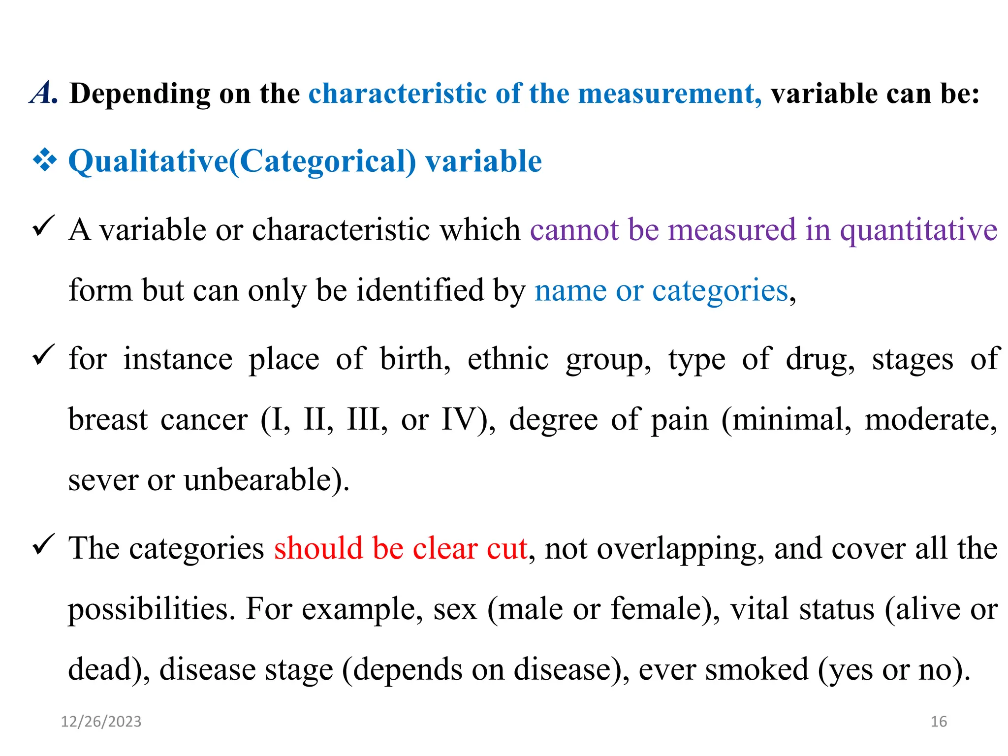 A. Depending on the characteristic of the measurement, variable can be:
❖ Qualitative(Categorical) variable
✓ A variable or characteristic which cannot be measured in quantitative
form but can only be identified by name or categories,
✓ for instance place of birth, ethnic group, type of drug, stages of
breast cancer (I, II, III, or IV), degree of pain (minimal, moderate,
sever or unbearable).
✓ The categories should be clear cut, not overlapping, and cover all the
possibilities. For example, sex (male or female), vital status (alive or
dead), disease stage (depends on disease), ever smoked (yes or no).
16
12/26/2023
 