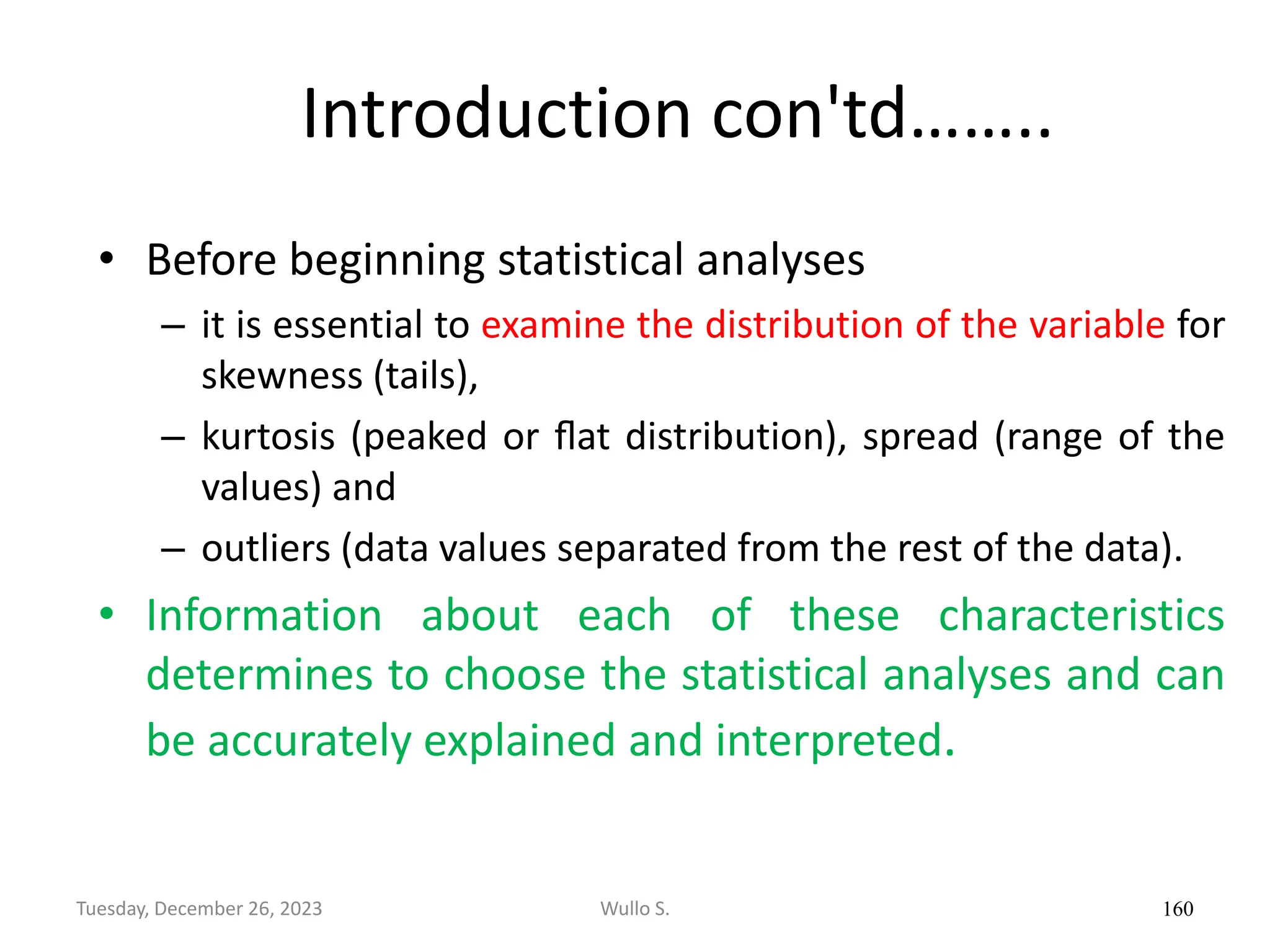 Introduction con'td……..
• Before beginning statistical analyses
– it is essential to examine the distribution of the variable for
skewness (tails),
– kurtosis (peaked or ﬂat distribution), spread (range of the
values) and
– outliers (data values separated from the rest of the data).
• Information about each of these characteristics
determines to choose the statistical analyses and can
be accurately explained and interpreted.
160
Wullo S.
Tuesday, December 26, 2023
 