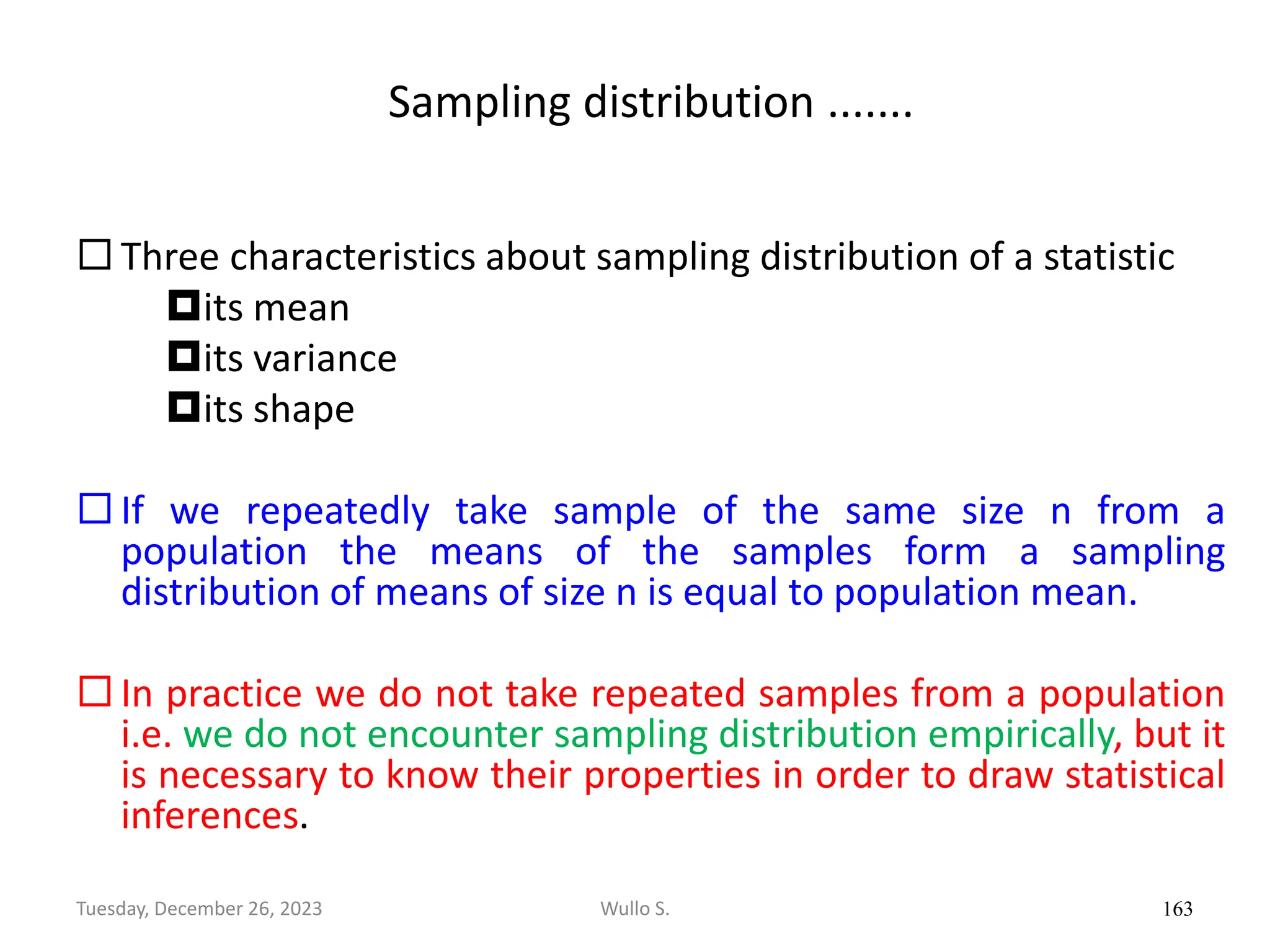 Sampling distribution .......
 Three characteristics about sampling distribution of a statistic
its mean
its variance
its shape
 If we repeatedly take sample of the same size n from a
population the means of the samples form a sampling
distribution of means of size n is equal to population mean.
 In practice we do not take repeated samples from a population
i.e. we do not encounter sampling distribution empirically, but it
is necessary to know their properties in order to draw statistical
inferences.
163
Wullo S.
Tuesday, December 26, 2023
 
