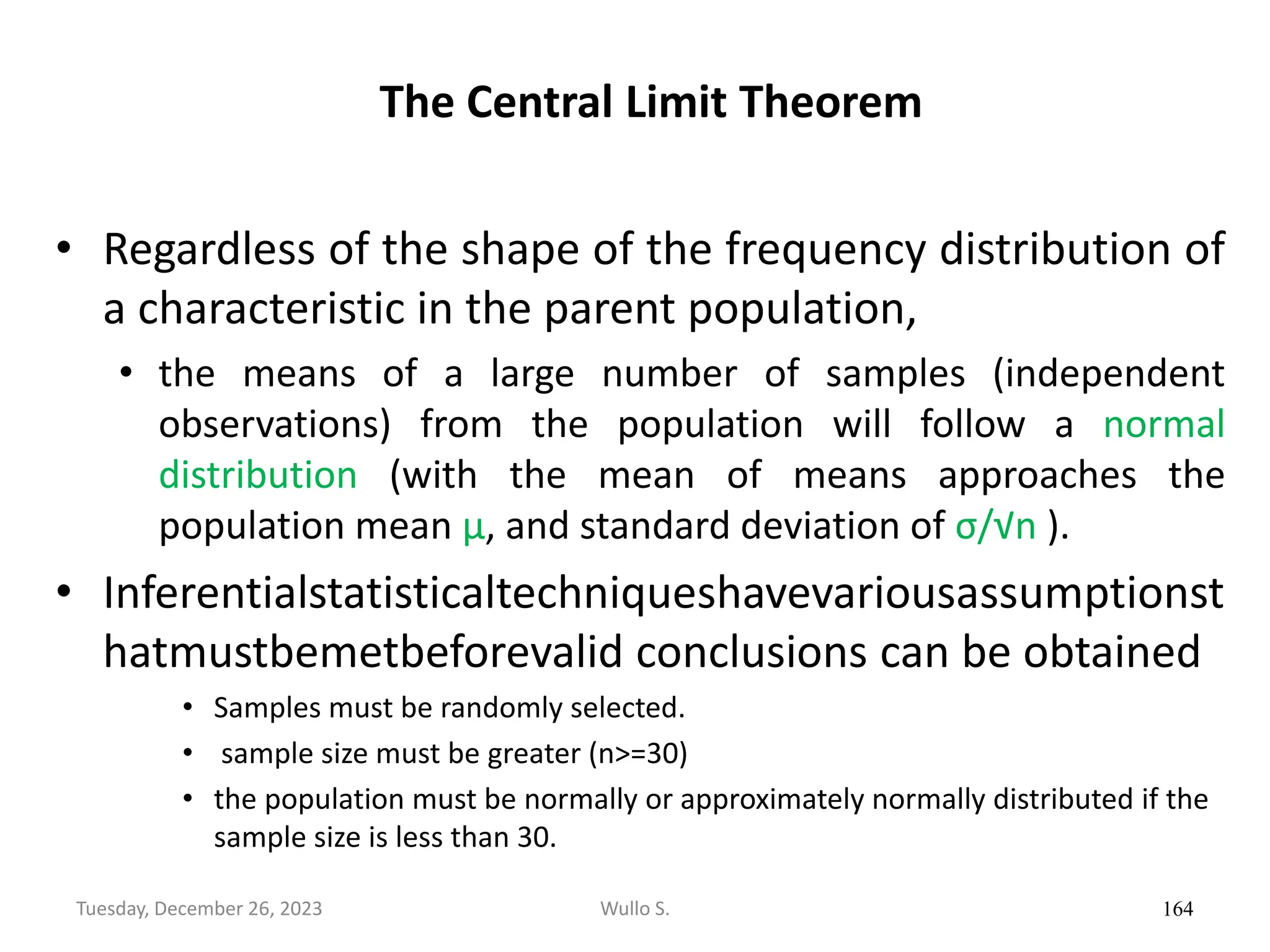 The Central Limit Theorem
• Regardless of the shape of the frequency distribution of
a characteristic in the parent population,
• the means of a large number of samples (independent
observations) from the population will follow a normal
distribution (with the mean of means approaches the
population mean μ, and standard deviation of σ/√n ).
• Inferentialstatisticaltechniqueshavevariousassumptionst
hatmustbemetbeforevalid conclusions can be obtained
• Samples must be randomly selected.
• sample size must be greater (n>=30)
• the population must be normally or approximately normally distributed if the
sample size is less than 30.
164
Wullo S.
Tuesday, December 26, 2023
 