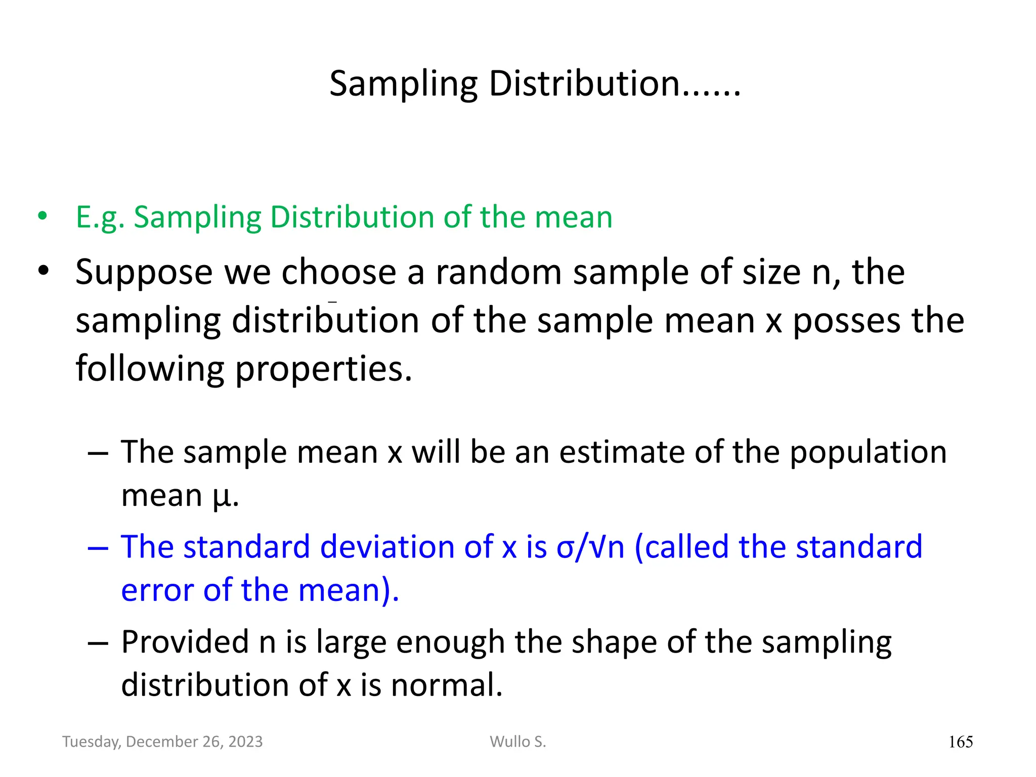 Sampling Distribution......
• E.g. Sampling Distribution of the mean
• Suppose we choose a random sample of size n, the
sampling distribution of the sample mean x posses the
following properties.
– The sample mean x will be an estimate of the population
mean μ.
– The standard deviation of x is σ/√n (called the standard
error of the mean).
– Provided n is large enough the shape of the sampling
distribution of x is normal.
165
Wullo S.
Tuesday, December 26, 2023
 