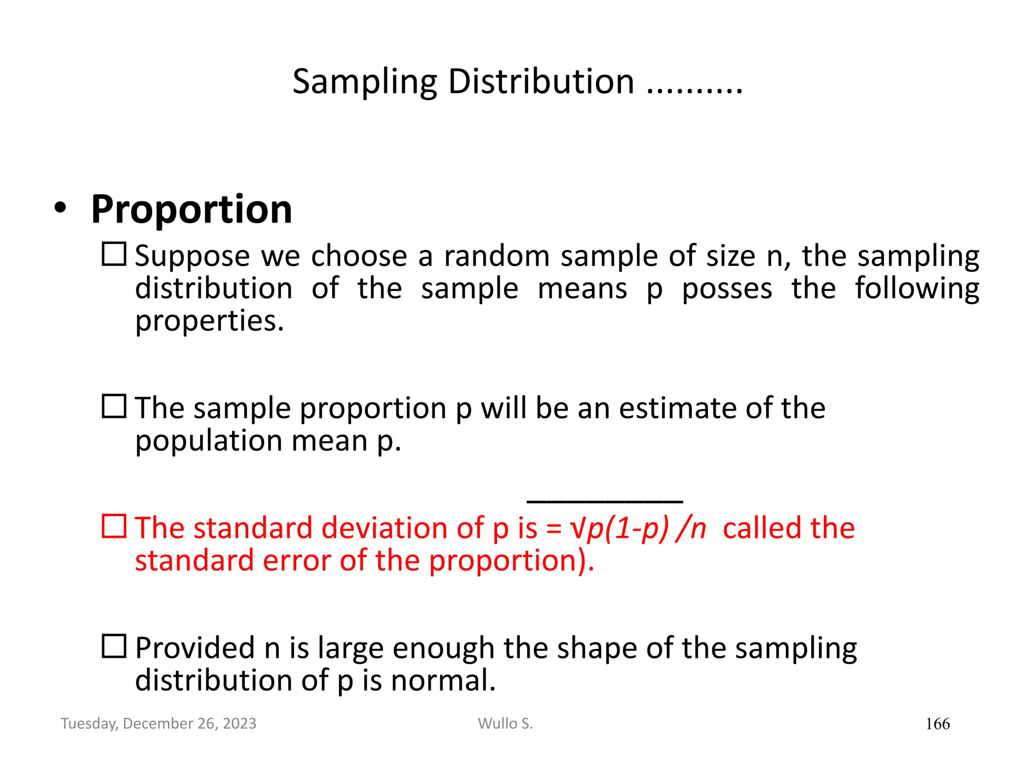 Sampling Distribution ..........
• Proportion
 Suppose we choose a random sample of size n, the sampling
distribution of the sample means p posses the following
properties.
 The sample proportion p will be an estimate of the
population mean p.
________
 The standard deviation of p is = √p(1-p) /n called the
standard error of the proportion).
 Provided n is large enough the shape of the sampling
distribution of p is normal.
166
Wullo S.
Tuesday, December 26, 2023
 
