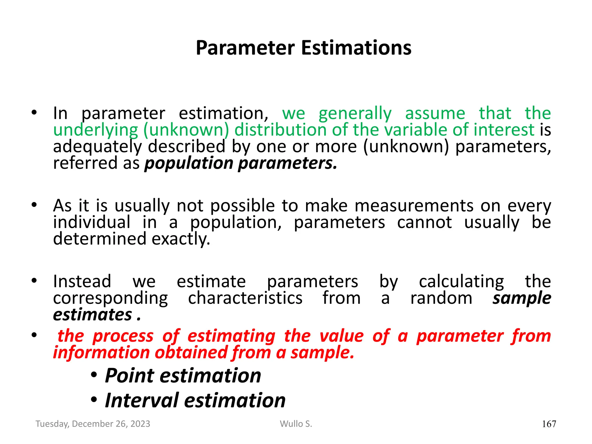 Parameter Estimations
• In parameter estimation, we generally assume that the
underlying (unknown) distribution of the variable of interest is
adequately described by one or more (unknown) parameters,
referred as population parameters.
• As it is usually not possible to make measurements on every
individual in a population, parameters cannot usually be
determined exactly.
• Instead we estimate parameters by calculating the
corresponding characteristics from a random sample
estimates .
• the process of estimating the value of a parameter from
information obtained from a sample.
• Point estimation
• Interval estimation
167
Wullo S.
Tuesday, December 26, 2023
 