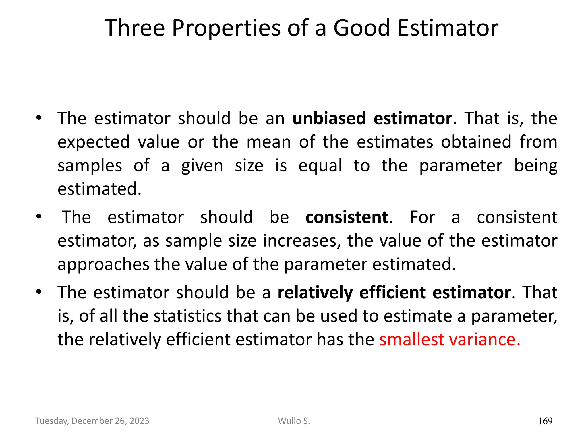 Three Properties of a Good Estimator
• The estimator should be an unbiased estimator. That is, the
expected value or the mean of the estimates obtained from
samples of a given size is equal to the parameter being
estimated.
• The estimator should be consistent. For a consistent
estimator, as sample size increases, the value of the estimator
approaches the value of the parameter estimated.
• The estimator should be a relatively efficient estimator. That
is, of all the statistics that can be used to estimate a parameter,
the relatively efficient estimator has the smallest variance.
169
Wullo S.
Tuesday, December 26, 2023
 