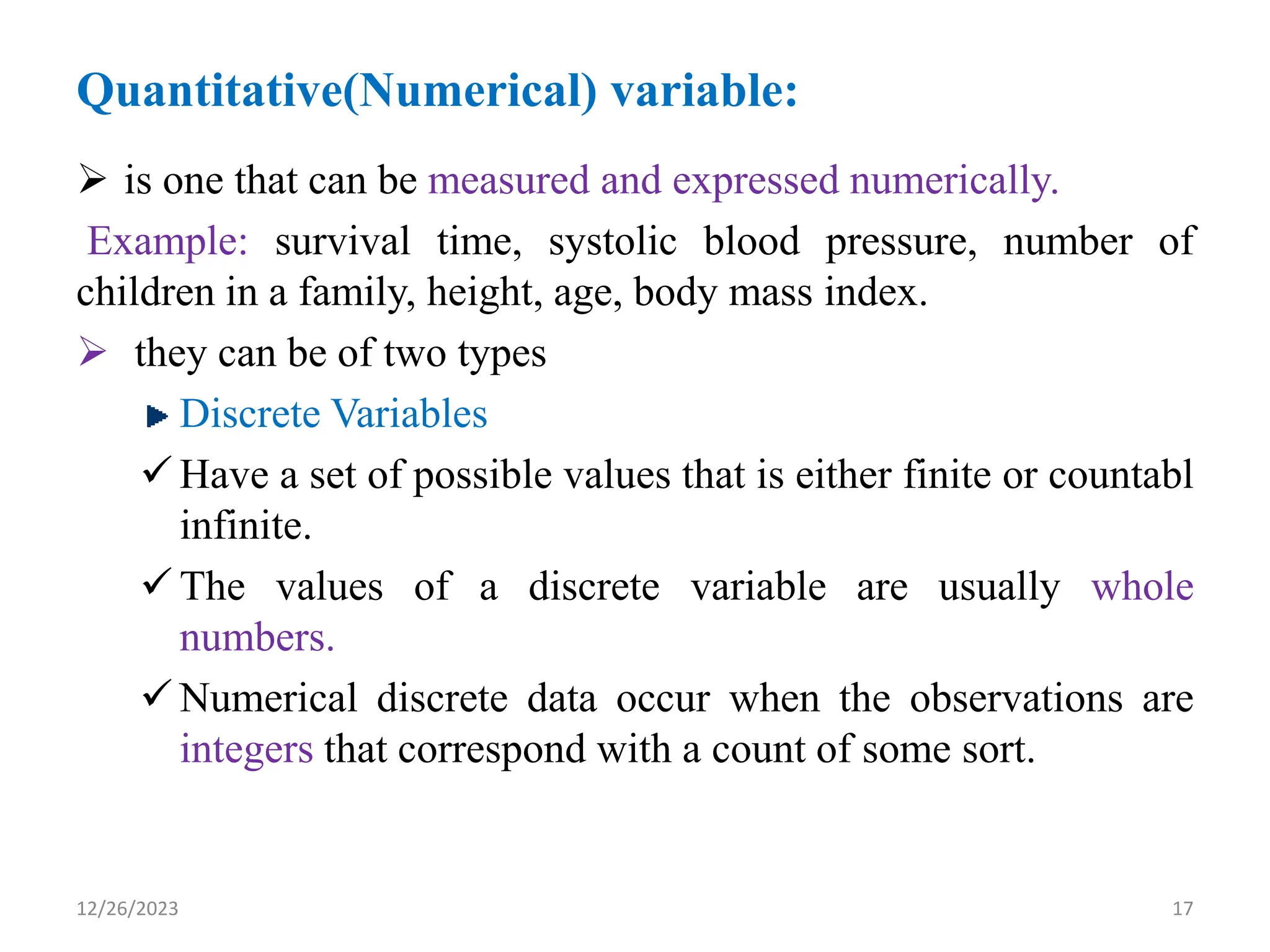 Quantitative(Numerical) variable:
➢ is one that can be measured and expressed numerically.
Example: survival time, systolic blood pressure, number of
children in a family, height, age, body mass index.
➢ they can be of two types
Discrete Variables
✓ Have a set of possible values that is either finite or countabl
infinite.
✓ The values of a discrete variable are usually whole
numbers.
✓ Numerical discrete data occur when the observations are
integers that correspond with a count of some sort.
17
12/26/2023
 