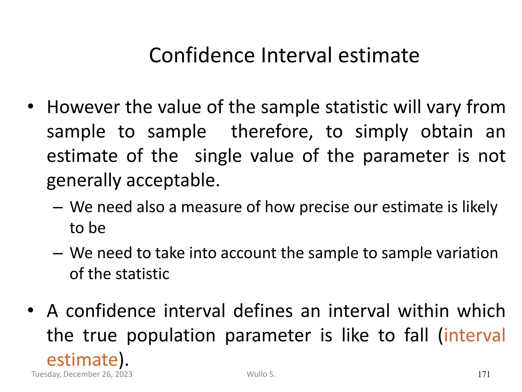 Confidence Interval estimate
• However the value of the sample statistic will vary from
sample to sample therefore, to simply obtain an
estimate of the single value of the parameter is not
generally acceptable.
– We need also a measure of how precise our estimate is likely
to be
– We need to take into account the sample to sample variation
of the statistic
• A confidence interval defines an interval within which
the true population parameter is like to fall (interval
estimate).
171
Wullo S.
Tuesday, December 26, 2023
 