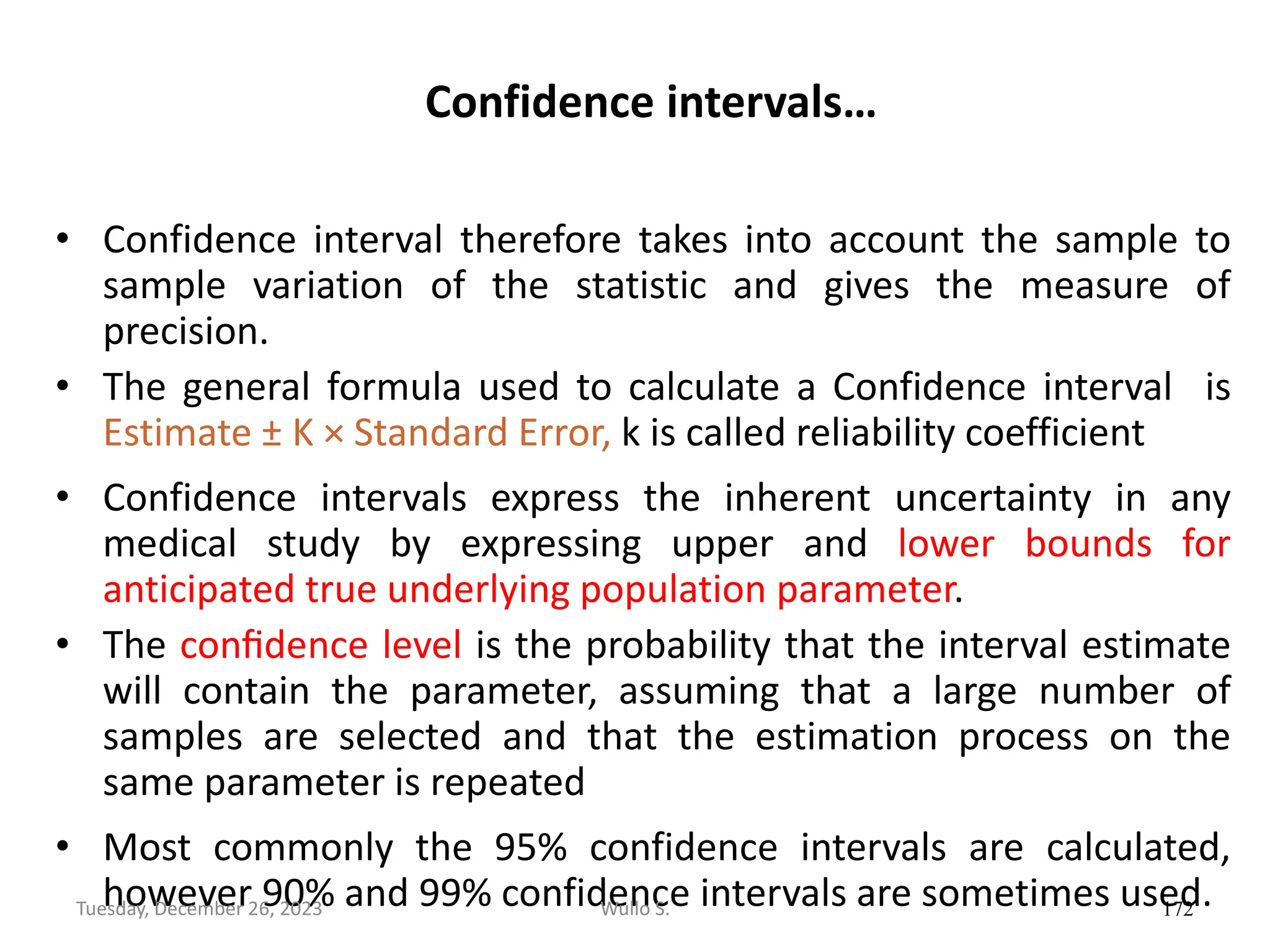 Confidence intervals…
• Confidence interval therefore takes into account the sample to
sample variation of the statistic and gives the measure of
precision.
• The general formula used to calculate a Confidence interval is
Estimate ± K × Standard Error, k is called reliability coefficient
• Confidence intervals express the inherent uncertainty in any
medical study by expressing upper and lower bounds for
anticipated true underlying population parameter.
• The conﬁdence level is the probability that the interval estimate
will contain the parameter, assuming that a large number of
samples are selected and that the estimation process on the
same parameter is repeated
• Most commonly the 95% confidence intervals are calculated,
however 90% and 99% confidence intervals are sometimes used.
172
Wullo S.
Tuesday, December 26, 2023
 