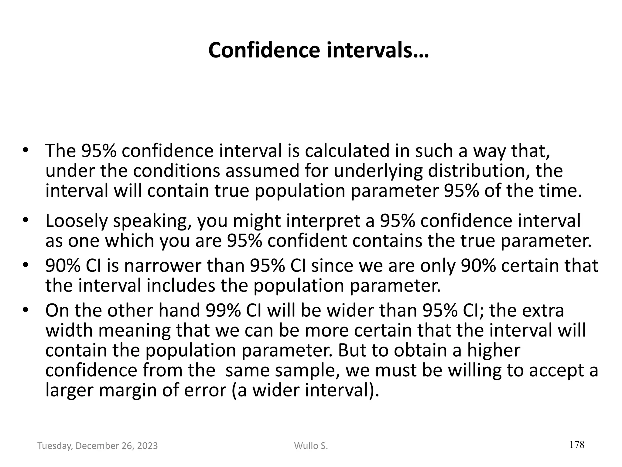Confidence intervals…
• The 95% confidence interval is calculated in such a way that,
under the conditions assumed for underlying distribution, the
interval will contain true population parameter 95% of the time.
• Loosely speaking, you might interpret a 95% confidence interval
as one which you are 95% confident contains the true parameter.
• 90% CI is narrower than 95% CI since we are only 90% certain that
the interval includes the population parameter.
• On the other hand 99% CI will be wider than 95% CI; the extra
width meaning that we can be more certain that the interval will
contain the population parameter. But to obtain a higher
confidence from the same sample, we must be willing to accept a
larger margin of error (a wider interval).
178
Wullo S.
Tuesday, December 26, 2023
 