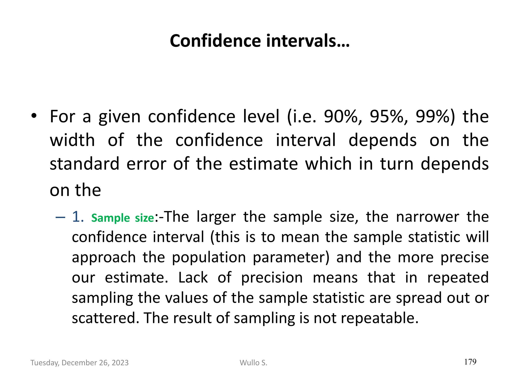 Confidence intervals…
• For a given confidence level (i.e. 90%, 95%, 99%) the
width of the confidence interval depends on the
standard error of the estimate which in turn depends
on the
– 1. Sample size:-The larger the sample size, the narrower the
confidence interval (this is to mean the sample statistic will
approach the population parameter) and the more precise
our estimate. Lack of precision means that in repeated
sampling the values of the sample statistic are spread out or
scattered. The result of sampling is not repeatable.
179
Wullo S.
Tuesday, December 26, 2023
 