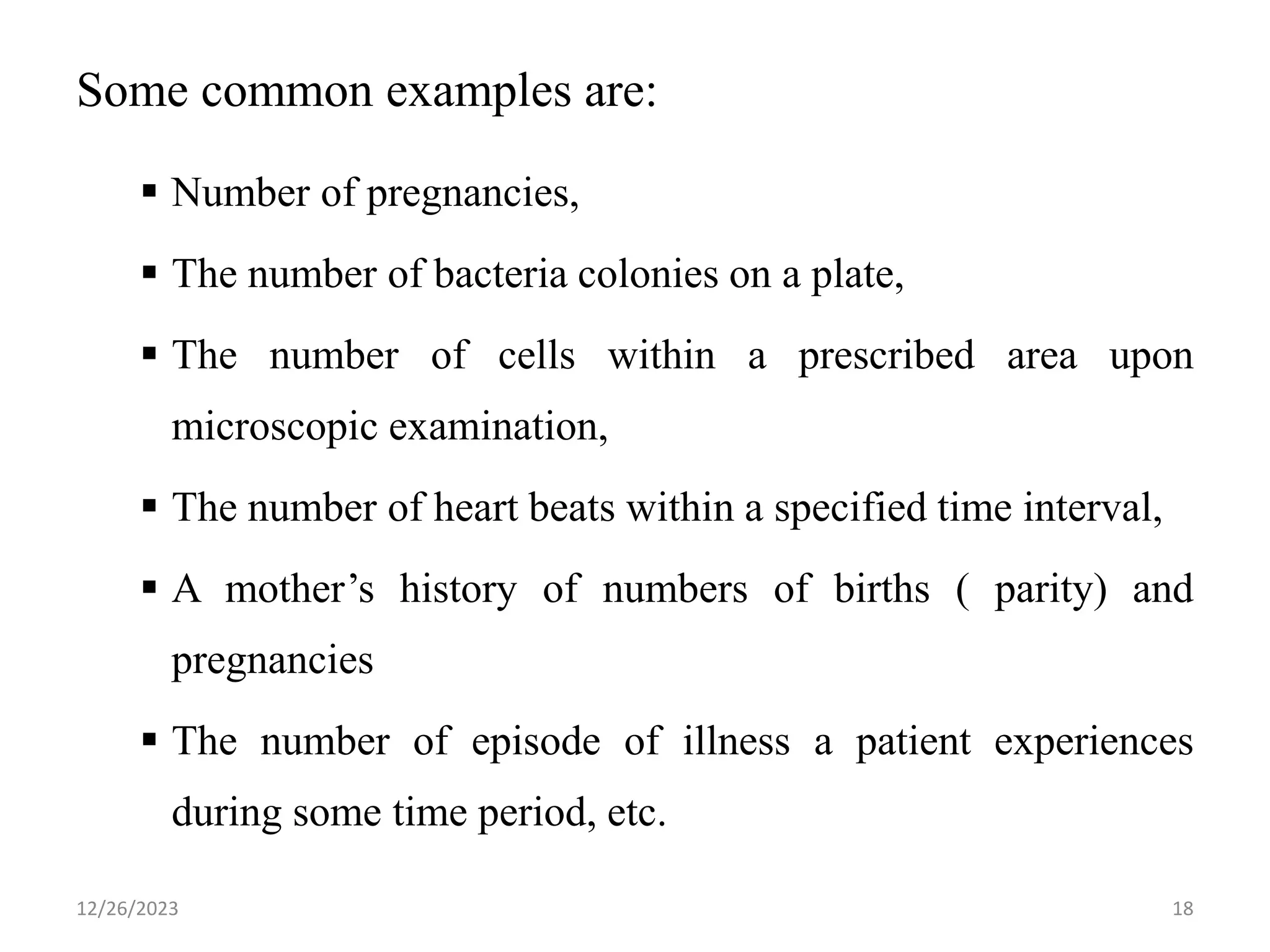 Some common examples are:
▪ Number of pregnancies,
▪ The number of bacteria colonies on a plate,
▪ The number of cells within a prescribed area upon
microscopic examination,
▪ The number of heart beats within a specified time interval,
▪ A mother’s history of numbers of births ( parity) and
pregnancies
▪ The number of episode of illness a patient experiences
during some time period, etc.
18
12/26/2023
 