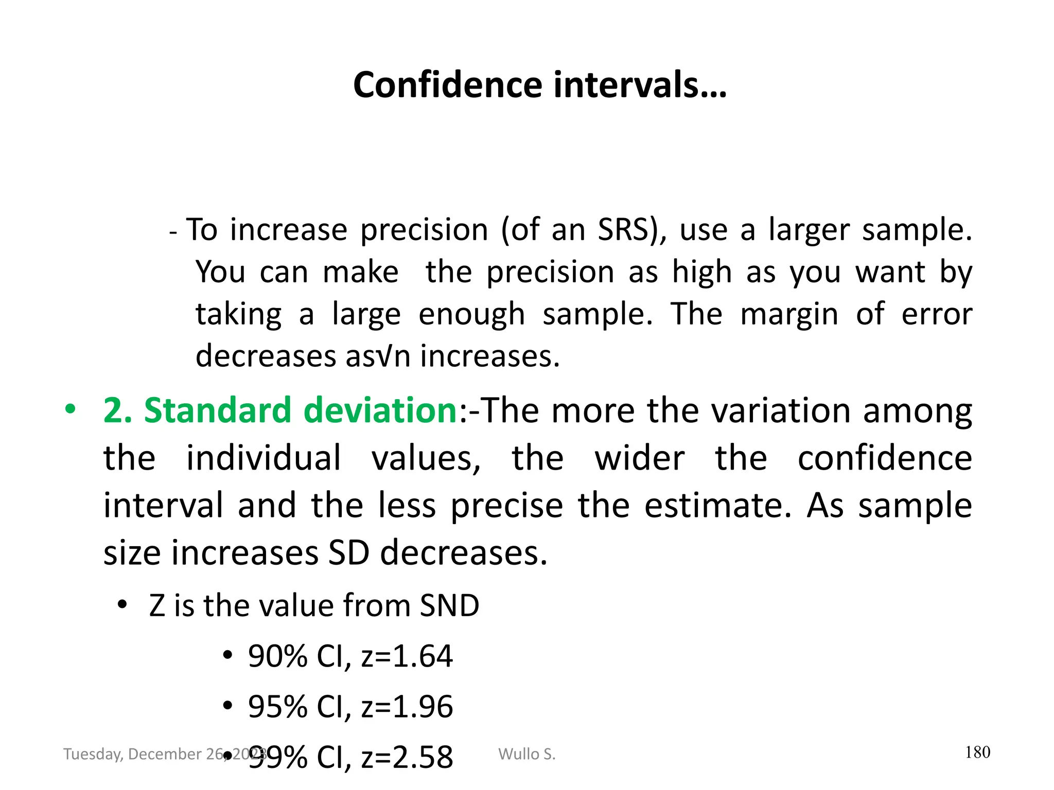 Confidence intervals…
- To increase precision (of an SRS), use a larger sample.
You can make the precision as high as you want by
taking a large enough sample. The margin of error
decreases as√n increases.
• 2. Standard deviation:-The more the variation among
the individual values, the wider the confidence
interval and the less precise the estimate. As sample
size increases SD decreases.
• Z is the value from SND
• 90% CI, z=1.64
• 95% CI, z=1.96
• 99% CI, z=2.58 180
Wullo S.
Tuesday, December 26, 2023
 