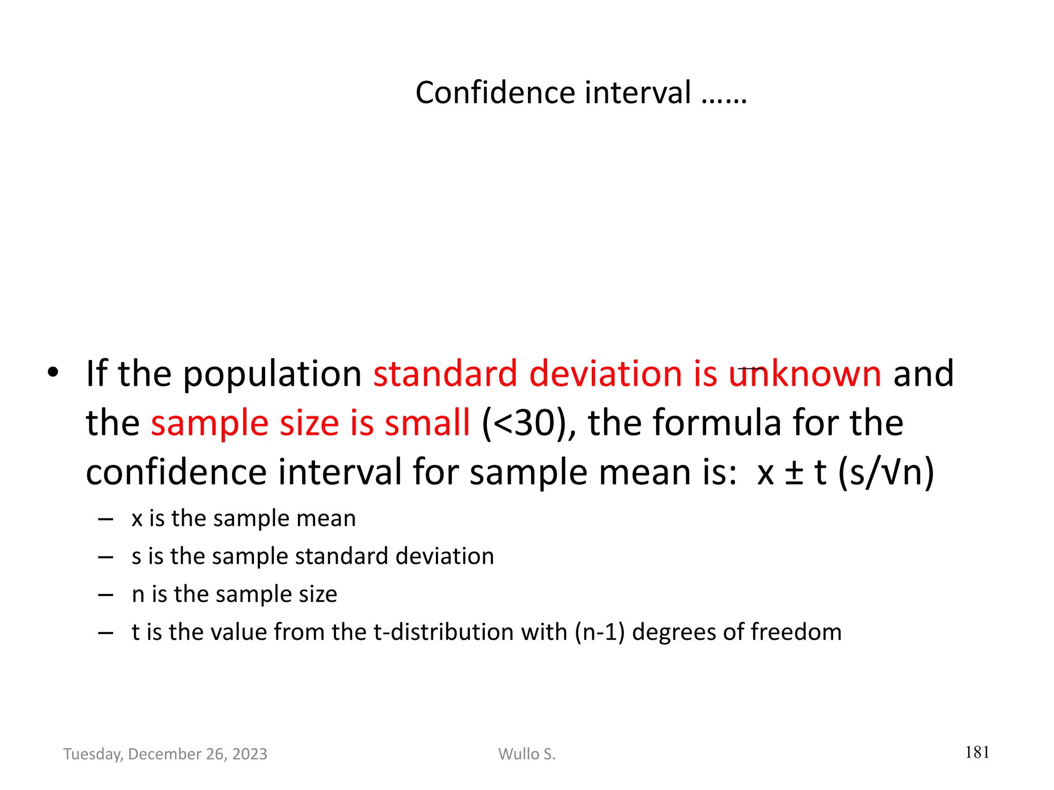 Confidence interval ……
• If the population standard deviation is unknown and
the sample size is small (<30), the formula for the
confidence interval for sample mean is: x ± t (s/√n)
– x is the sample mean
– s is the sample standard deviation
– n is the sample size
– t is the value from the t-distribution with (n-1) degrees of freedom
181
Wullo S.
Tuesday, December 26, 2023
 