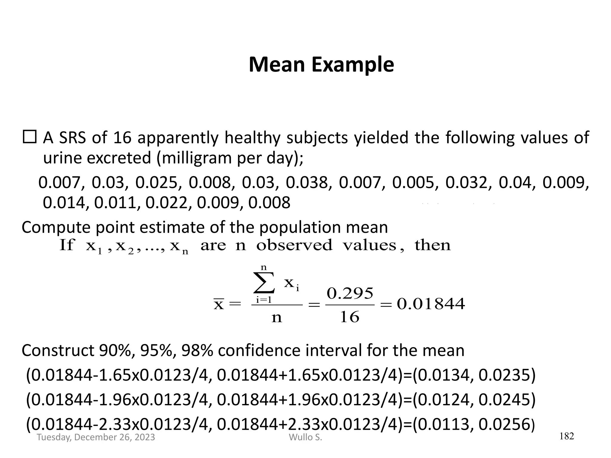 Mean Example
 A SRS of 16 apparently healthy subjects yielded the following values of
urine excreted (milligram per day);
0.007, 0.03, 0.025, 0.008, 0.03, 0.038, 0.007, 0.005, 0.032, 0.04, 0.009,
0.014, 0.011, 0.022, 0.009, 0.008
Compute point estimate of the population mean
Construct 90%, 95%, 98% confidence interval for the mean
(0.01844-1.65x0.0123/4, 0.01844+1.65x0.0123/4)=(0.0134, 0.0235)
(0.01844-1.96x0.0123/4, 0.01844+1.96x0.0123/4)=(0.0124, 0.0245)
(0.01844-2.33x0.0123/4, 0.01844+2.33x0.0123/4)=(0.0113, 0.0256)
182
01844
.
0
16
295
.
0
n
x
=
x
then
,
values
observed
n
are
x
...,
,
x
,
x
If
n
1
=
i
i
n
2
1
=
=

Wullo S.
Tuesday, December 26, 2023
 