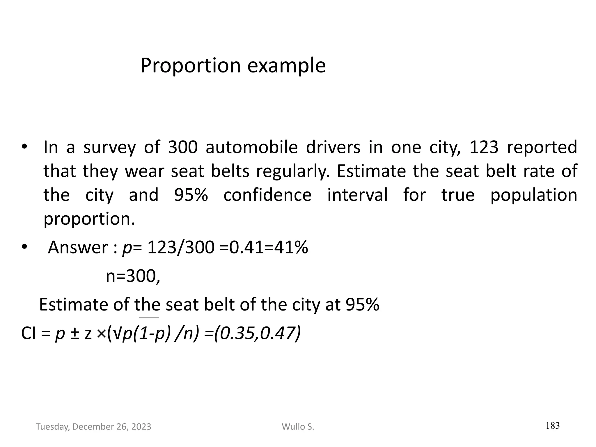 Proportion example
• In a survey of 300 automobile drivers in one city, 123 reported
that they wear seat belts regularly. Estimate the seat belt rate of
the city and 95% confidence interval for true population
proportion.
• Answer : p= 123/300 =0.41=41%
n=300,
Estimate of the seat belt of the city at 95%
CI = p ± z ×(√p(1-p) /n) =(0.35,0.47)
183
Wullo S.
Tuesday, December 26, 2023
 