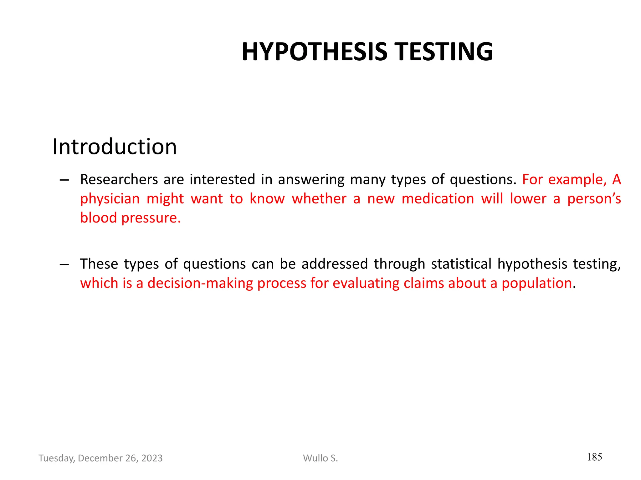 HYPOTHESIS TESTING
Introduction
– Researchers are interested in answering many types of questions. For example, A
physician might want to know whether a new medication will lower a person’s
blood pressure.
– These types of questions can be addressed through statistical hypothesis testing,
which is a decision-making process for evaluating claims about a population.
185
Wullo S.
Tuesday, December 26, 2023
 