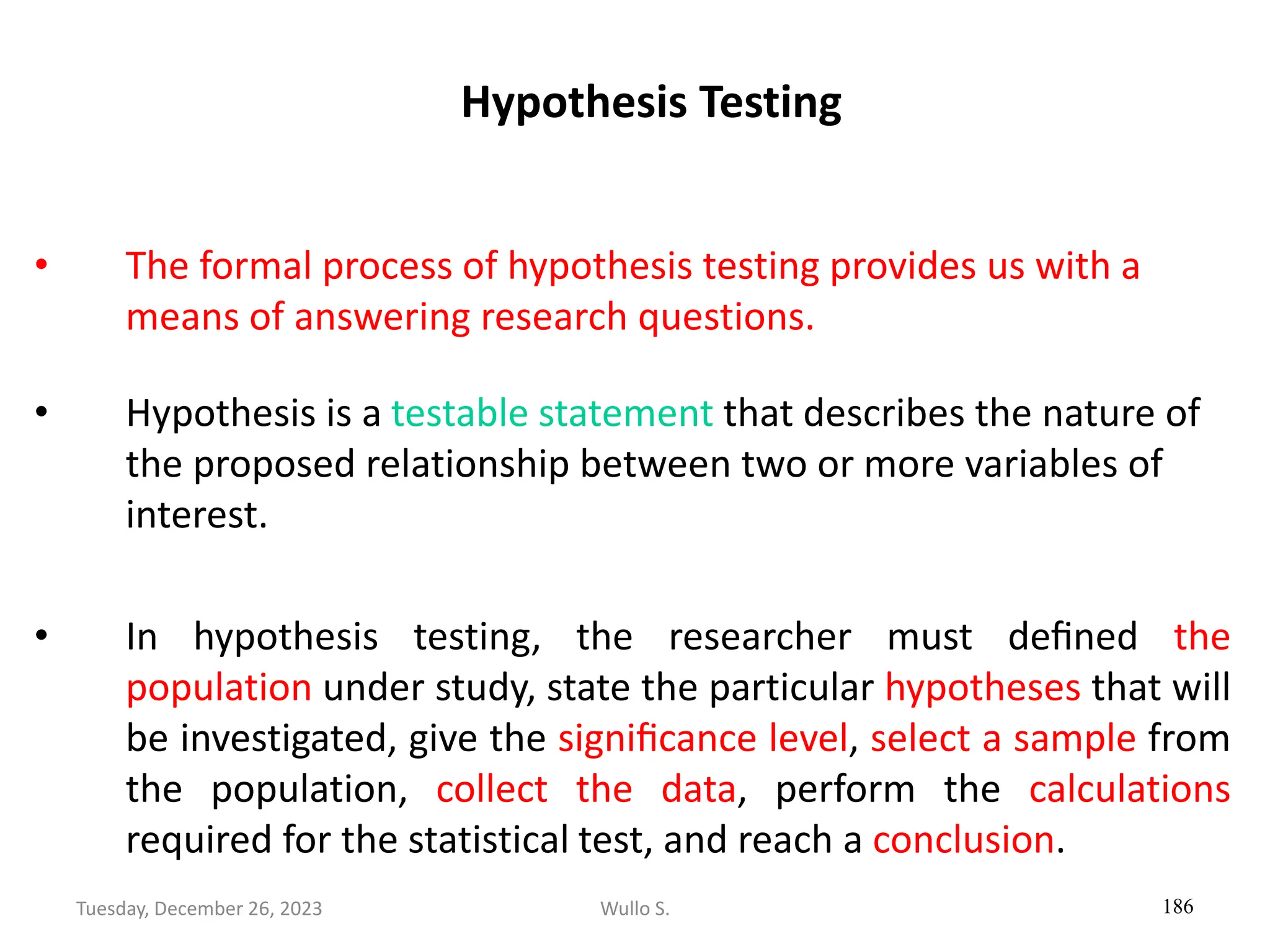Hypothesis Testing
• The formal process of hypothesis testing provides us with a
means of answering research questions.
• Hypothesis is a testable statement that describes the nature of
the proposed relationship between two or more variables of
interest.
• In hypothesis testing, the researcher must deﬁned the
population under study, state the particular hypotheses that will
be investigated, give the signiﬁcance level, select a sample from
the population, collect the data, perform the calculations
required for the statistical test, and reach a conclusion.
186
Wullo S.
Tuesday, December 26, 2023
 
