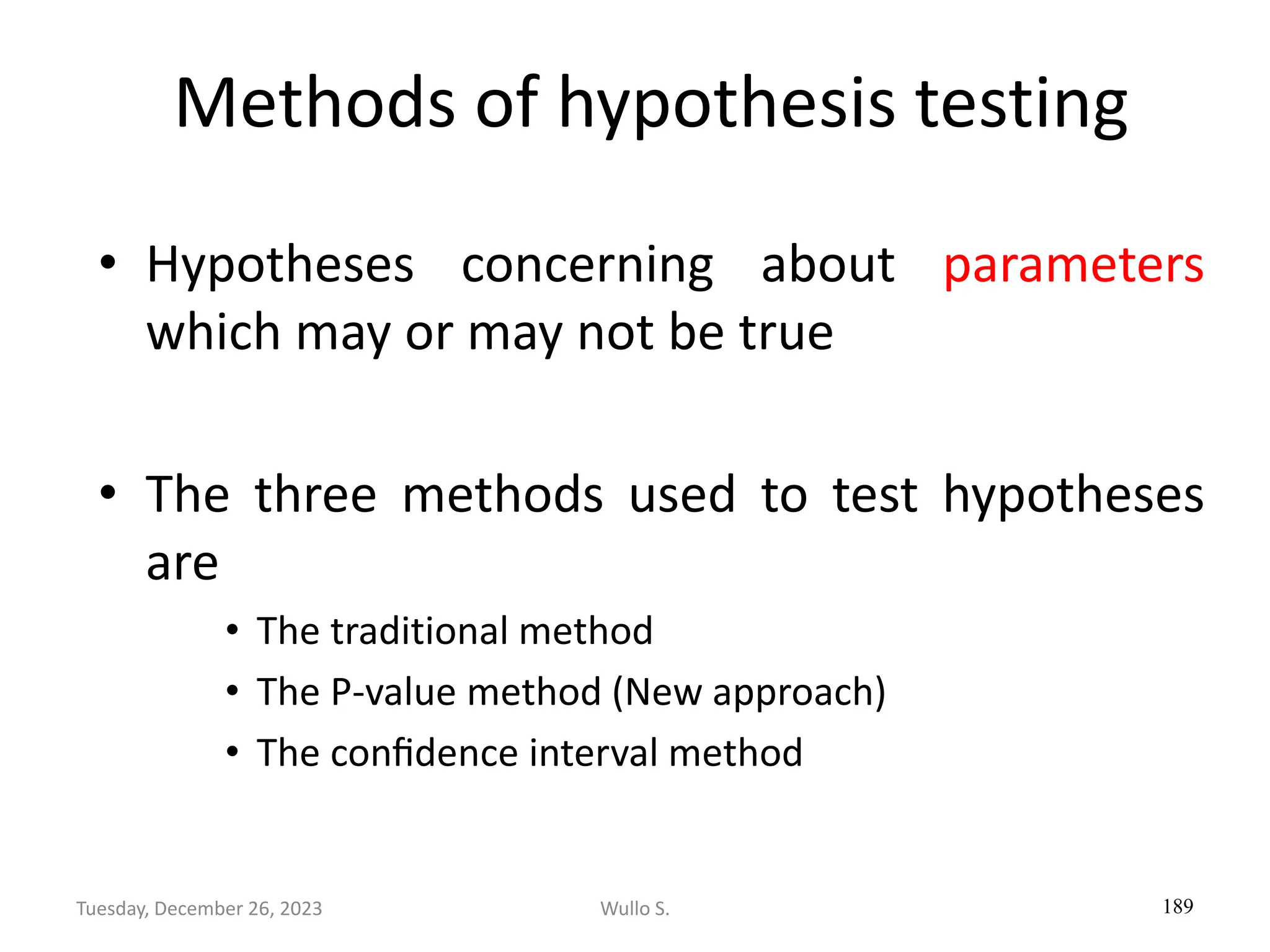 Methods of hypothesis testing
• Hypotheses concerning about parameters
which may or may not be true
• The three methods used to test hypotheses
are
• The traditional method
• The P-value method (New approach)
• The conﬁdence interval method
189
Wullo S.
Tuesday, December 26, 2023
 