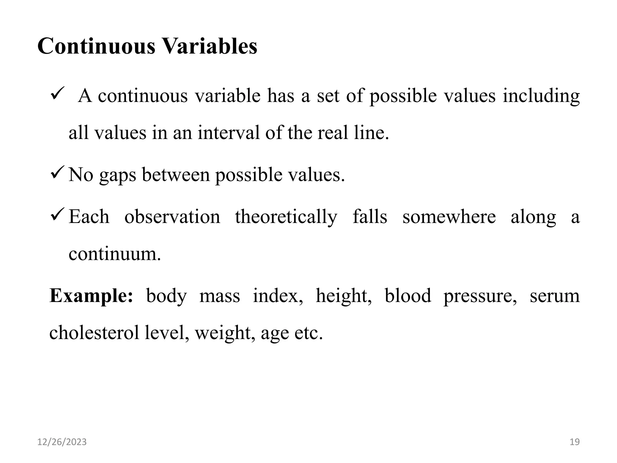 Continuous Variables
✓ A continuous variable has a set of possible values including
all values in an interval of the real line.
✓ No gaps between possible values.
✓ Each observation theoretically falls somewhere along a
continuum.
Example: body mass index, height, blood pressure, serum
cholesterol level, weight, age etc.
19
12/26/2023
 