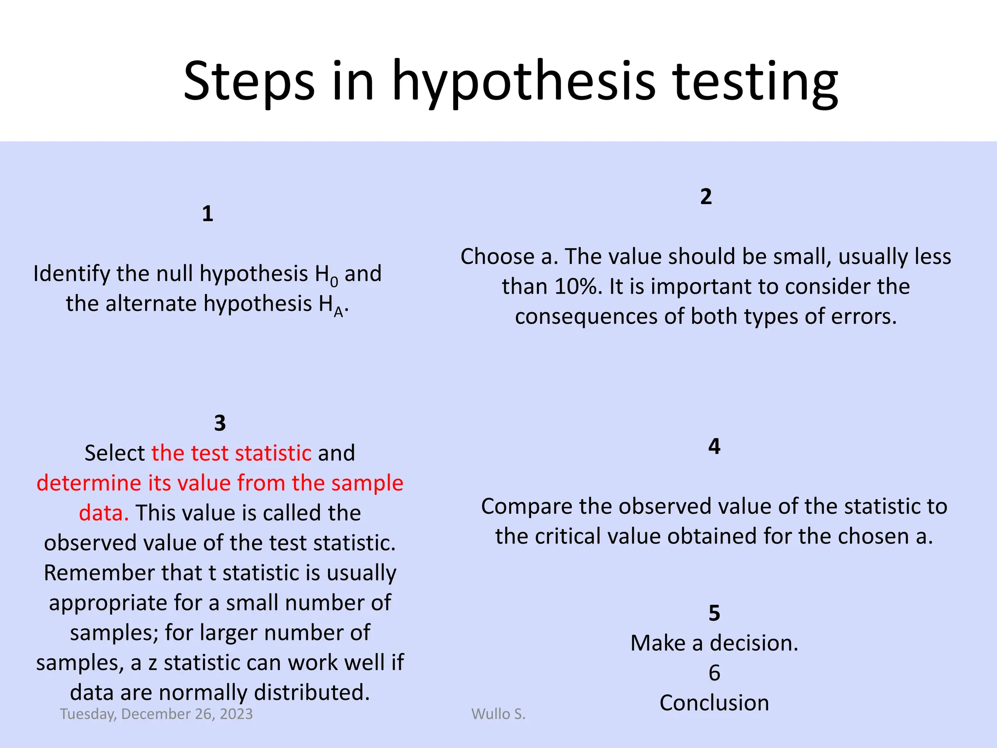 Steps in hypothesis testing
1
Identify the null hypothesis H0 and
the alternate hypothesis HA.
190
3
Select the test statistic and
determine its value from the sample
data. This value is called the
observed value of the test statistic.
Remember that t statistic is usually
appropriate for a small number of
samples; for larger number of
samples, a z statistic can work well if
data are normally distributed.
4
Compare the observed value of the statistic to
the critical value obtained for the chosen a.
5
Make a decision.
6
Conclusion
2
Choose a. The value should be small, usually less
than 10%. It is important to consider the
consequences of both types of errors.
Wullo S.
Tuesday, December 26, 2023
 