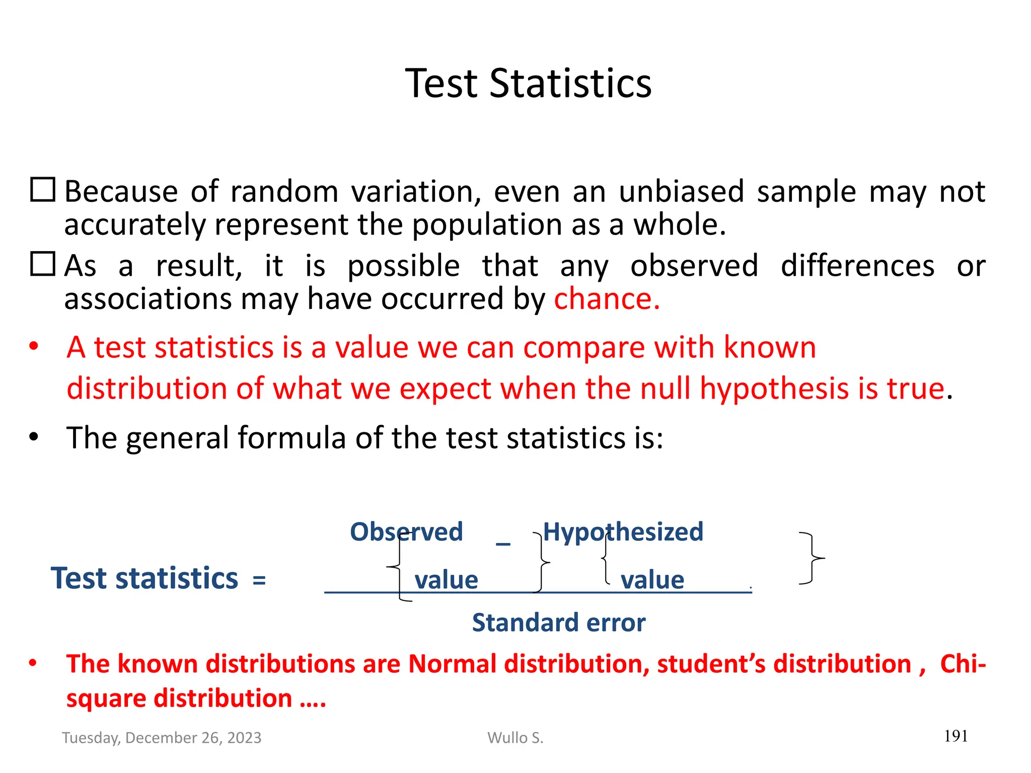 Test Statistics
 Because of random variation, even an unbiased sample may not
accurately represent the population as a whole.
 As a result, it is possible that any observed differences or
associations may have occurred by chance.
• A test statistics is a value we can compare with known
distribution of what we expect when the null hypothesis is true.
• The general formula of the test statistics is:
Observed _ Hypothesized
Test statistics = value value .
Standard error
• The known distributions are Normal distribution, student’s distribution , Chi-
square distribution ….
191
Wullo S.
Tuesday, December 26, 2023
 