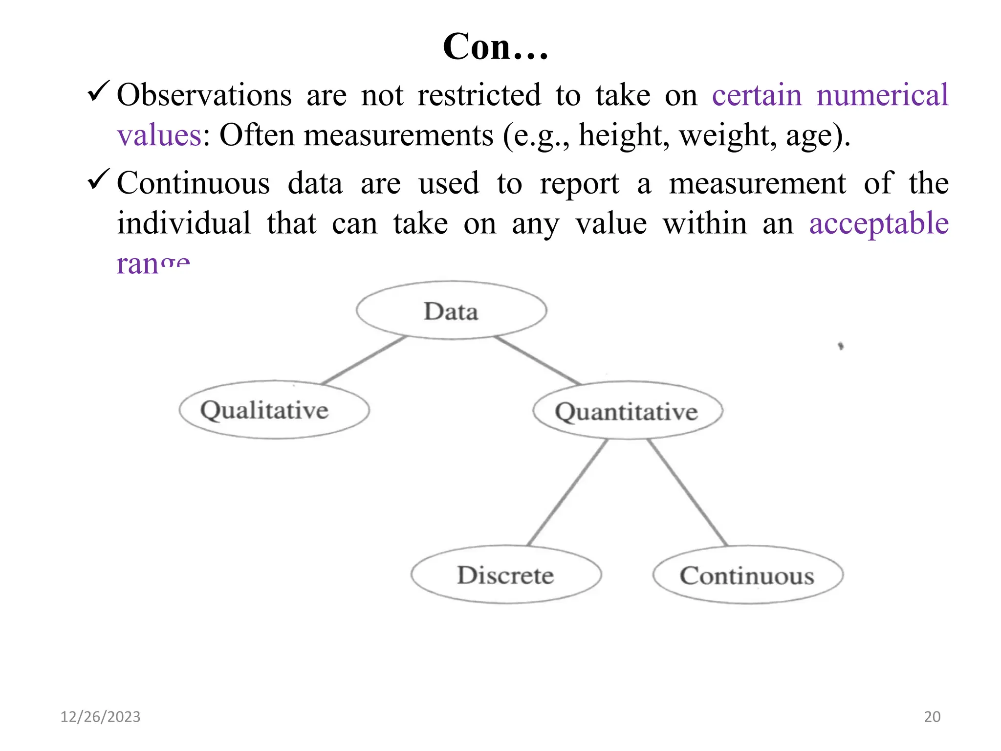 Con…
✓ Observations are not restricted to take on certain numerical
values: Often measurements (e.g., height, weight, age).
✓ Continuous data are used to report a measurement of the
individual that can take on any value within an acceptable
range.
20
12/26/2023
 