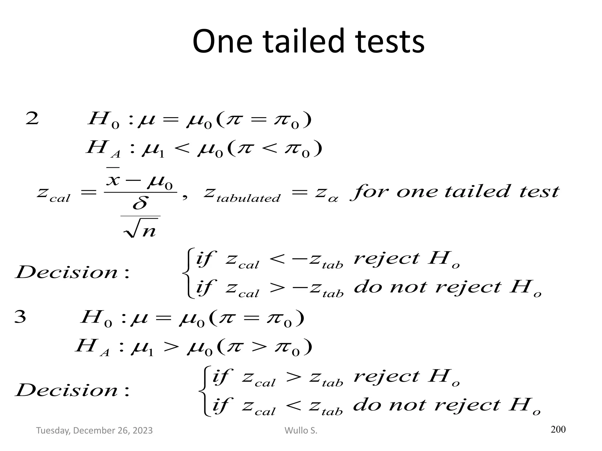 One tailed tests
200







=
=



−

−

=
−
=


=
=
o
tab
cal
o
tab
cal
A
o
tab
cal
o
tab
cal
tabulated
cal
A
H
reject
not
do
z
z
if
H
reject
z
z
if
Decision
H
H
H
reject
not
do
z
z
if
H
reject
z
z
if
Decision
test
tailed
one
for
z
z
n
x
z
H
H
:
)
(
:
)
(
:
3
:
,
)
(
:
)
(
:
2
0
0
1
0
0
0
0
0
0
1
0
0
0


m
m


m
m

m


m
m


m
m

Wullo S.
Tuesday, December 26, 2023
 