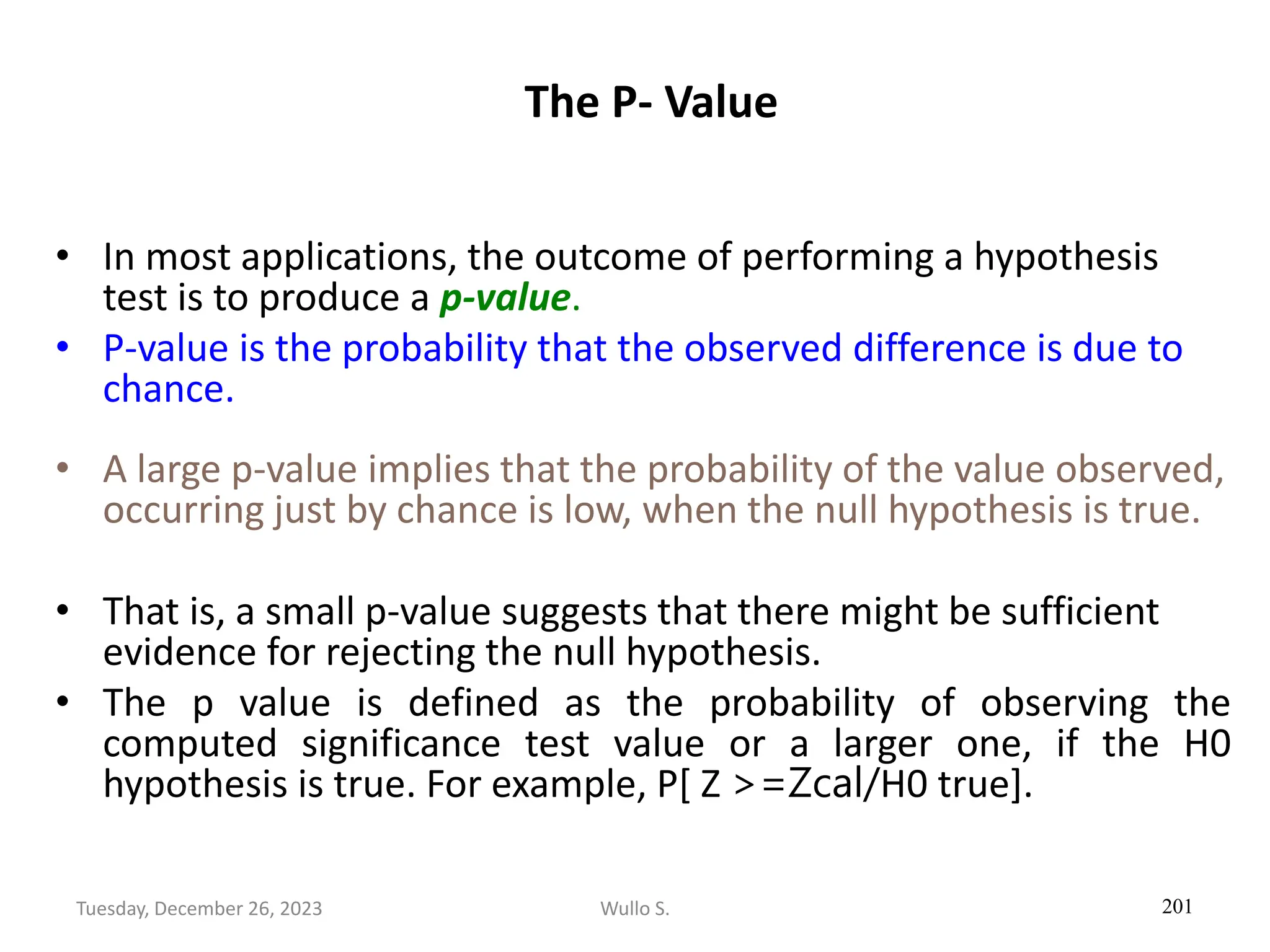 The P- Value
• In most applications, the outcome of performing a hypothesis
test is to produce a p-value.
• P-value is the probability that the observed difference is due to
chance.
• A large p-value implies that the probability of the value observed,
occurring just by chance is low, when the null hypothesis is true.
• That is, a small p-value suggests that there might be sufficient
evidence for rejecting the null hypothesis.
• The p value is defined as the probability of observing the
computed significance test value or a larger one, if the H0
hypothesis is true. For example, P[ Z >=Zcal/H0 true].
201
Wullo S.
Tuesday, December 26, 2023
 