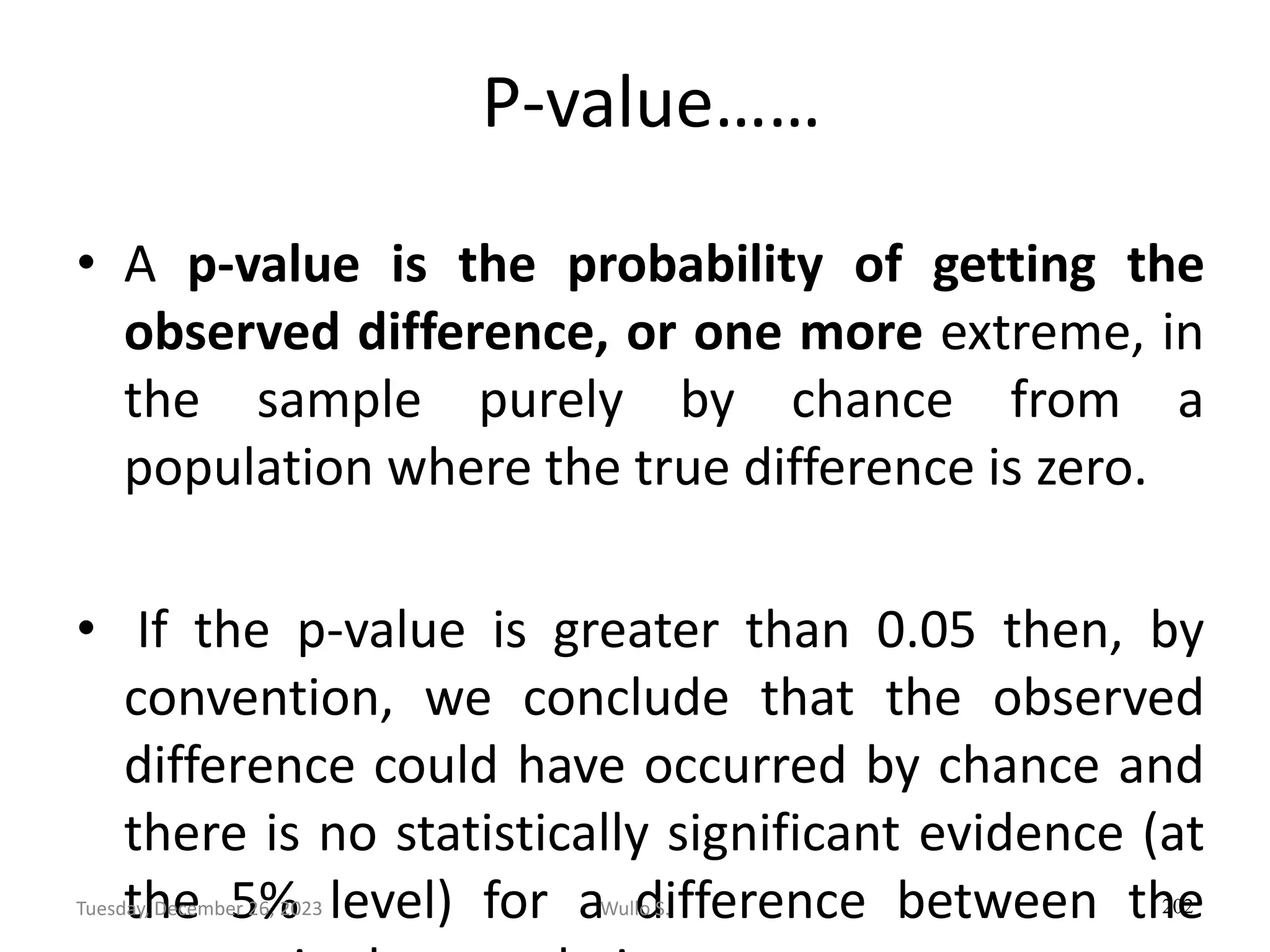 P-value……
• A p-value is the probability of getting the
observed difference, or one more extreme, in
the sample purely by chance from a
population where the true difference is zero.
• If the p-value is greater than 0.05 then, by
convention, we conclude that the observed
difference could have occurred by chance and
there is no statistically significant evidence (at
the 5% level) for a difference between the
202
Wullo S.
Tuesday, December 26, 2023
 