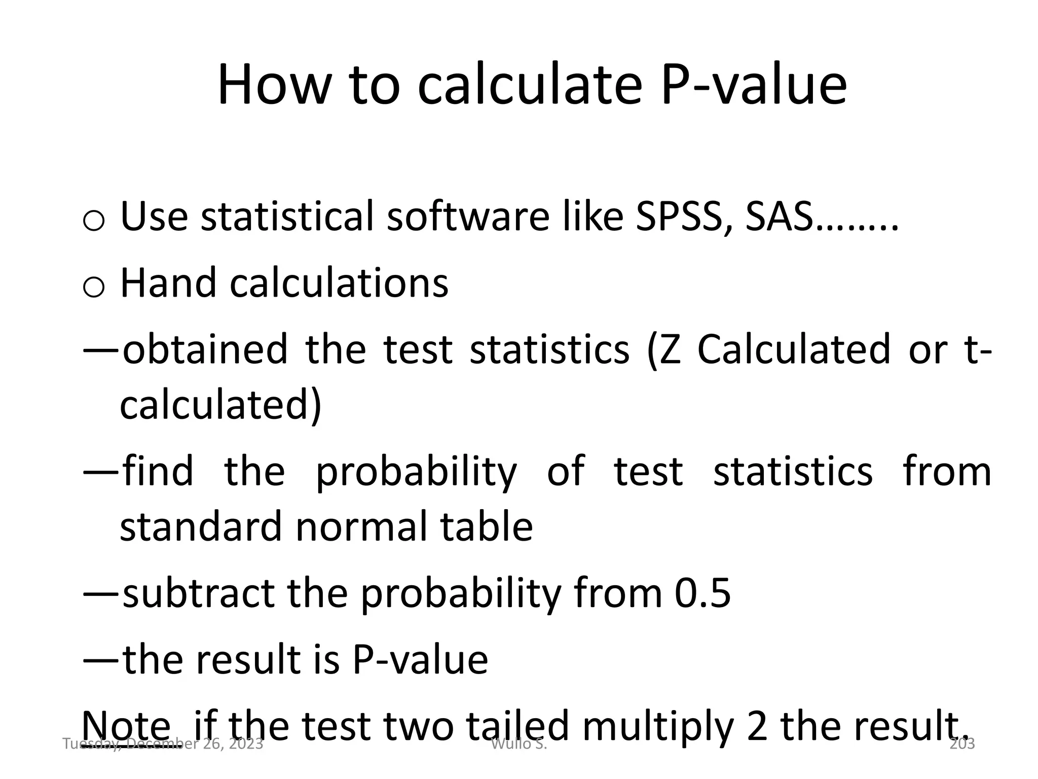 How to calculate P-value
o Use statistical software like SPSS, SAS……..
o Hand calculations
—obtained the test statistics (Z Calculated or t-
calculated)
—find the probability of test statistics from
standard normal table
—subtract the probability from 0.5
—the result is P-value
Note if the test two tailed multiply 2 the result.
Wullo S. 203
Tuesday, December 26, 2023
 