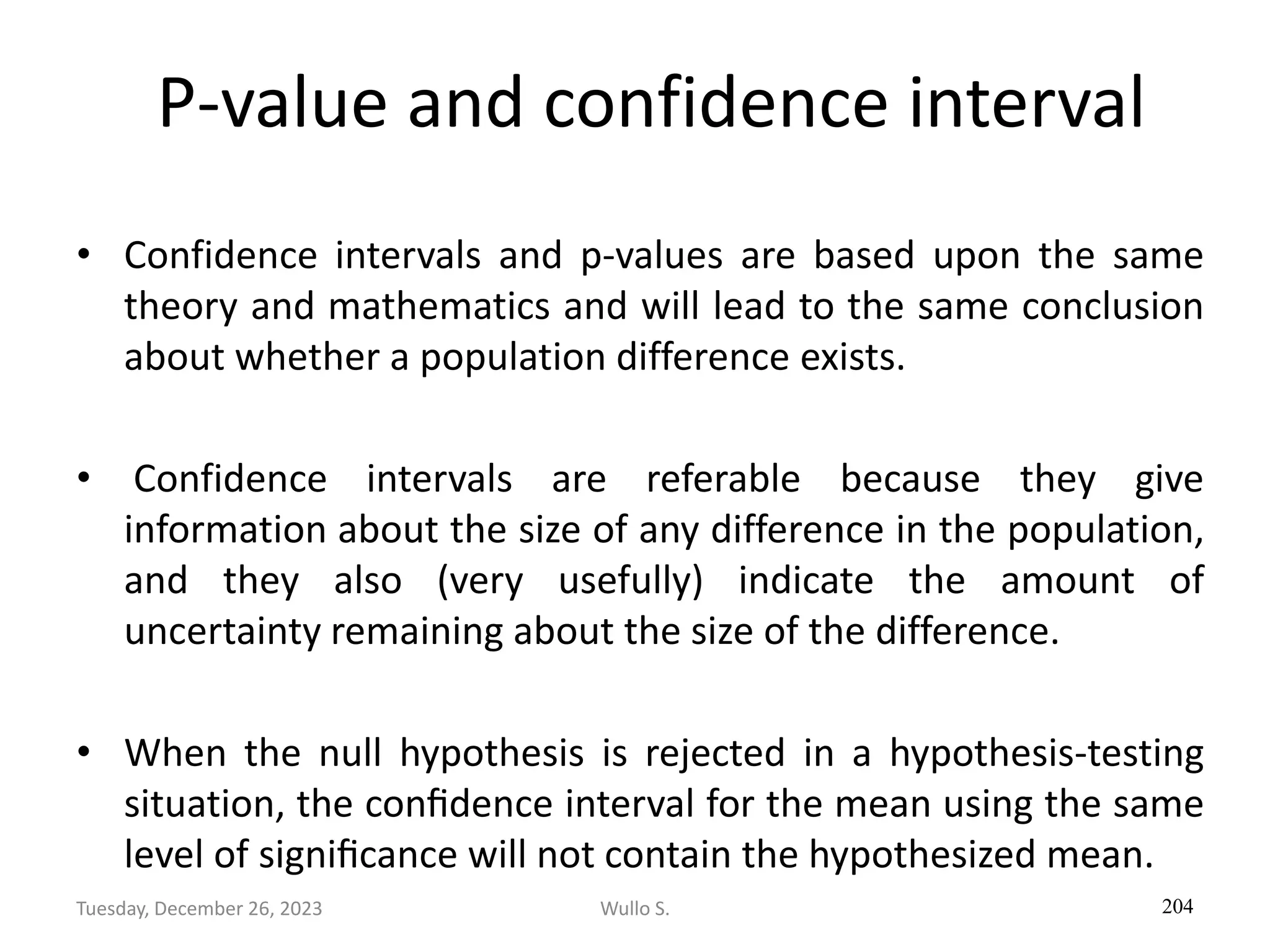 P-value and confidence interval
• Confidence intervals and p-values are based upon the same
theory and mathematics and will lead to the same conclusion
about whether a population difference exists.
• Confidence intervals are referable because they give
information about the size of any difference in the population,
and they also (very usefully) indicate the amount of
uncertainty remaining about the size of the difference.
• When the null hypothesis is rejected in a hypothesis-testing
situation, the conﬁdence interval for the mean using the same
level of signiﬁcance will not contain the hypothesized mean.
204
Wullo S.
Tuesday, December 26, 2023
 