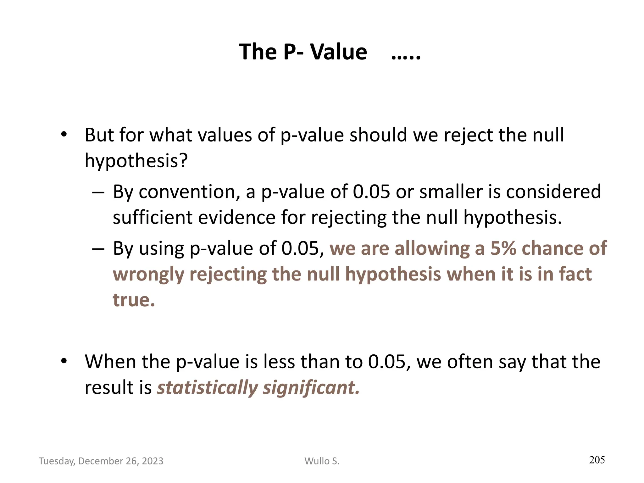 The P- Value …..
• But for what values of p-value should we reject the null
hypothesis?
– By convention, a p-value of 0.05 or smaller is considered
sufficient evidence for rejecting the null hypothesis.
– By using p-value of 0.05, we are allowing a 5% chance of
wrongly rejecting the null hypothesis when it is in fact
true.
• When the p-value is less than to 0.05, we often say that the
result is statistically significant.
205
Wullo S.
Tuesday, December 26, 2023
 