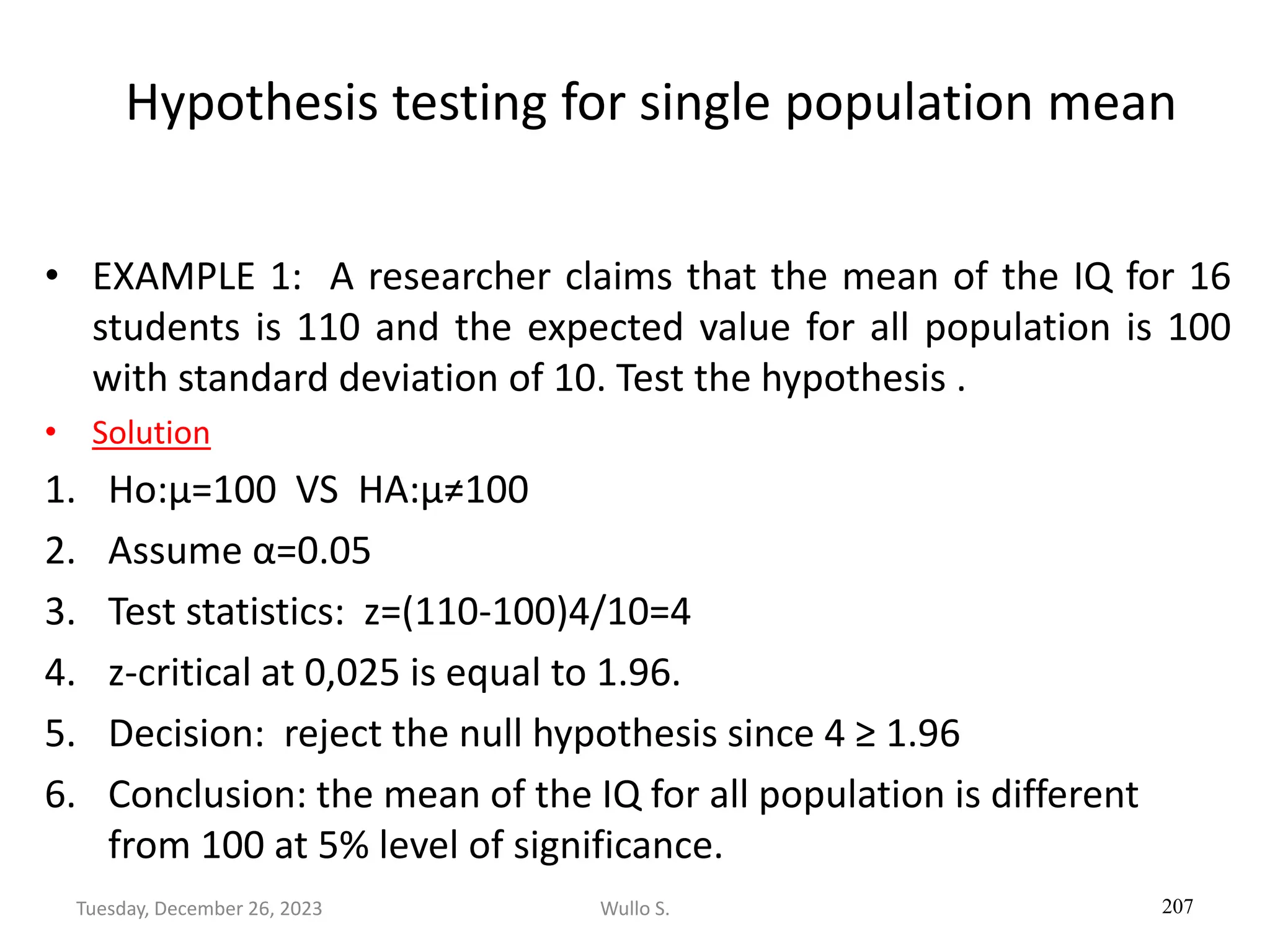 Hypothesis testing for single population mean
• EXAMPLE 1: A researcher claims that the mean of the IQ for 16
students is 110 and the expected value for all population is 100
with standard deviation of 10. Test the hypothesis .
• Solution
1. Ho:µ=100 VS HA:µ≠100
2. Assume α=0.05
3. Test statistics: z=(110-100)4/10=4
4. z-critical at 0,025 is equal to 1.96.
5. Decision: reject the null hypothesis since 4 ≥ 1.96
6. Conclusion: the mean of the IQ for all population is different
from 100 at 5% level of significance.
207
Wullo S.
Tuesday, December 26, 2023
 