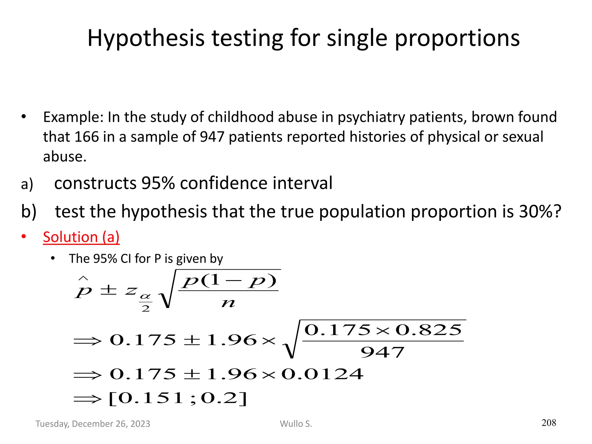 Hypothesis testing for single proportions
• Example: In the study of childhood abuse in psychiatry patients, brown found
that 166 in a sample of 947 patients reported histories of physical or sexual
abuse.
a) constructs 95% confidence interval
b) test the hypothesis that the true population proportion is 30%?
• Solution (a)
• The 95% CI for P is given by
208
]
2
.
0
;
151
.
0
[
0124
.
0
96
.
1
175
.
0
947
825
.
0
175
.
0
96
.
1
175
.
0
)
1
(
2








−


n
p
p
z
p 
Wullo S.
Tuesday, December 26, 2023
 