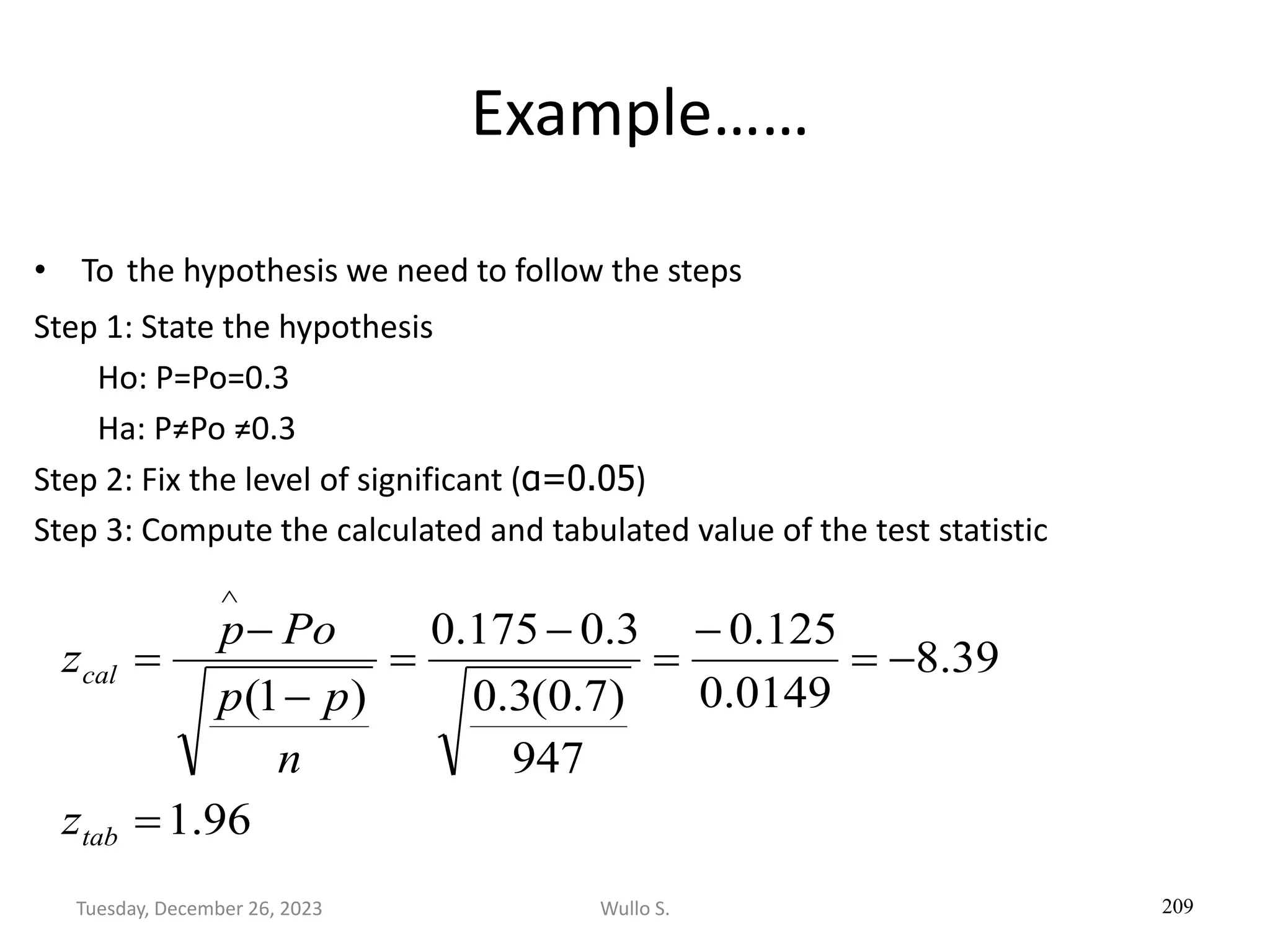 Example……
• To the hypothesis we need to follow the steps
Step 1: State the hypothesis
Ho: P=Po=0.3
Ha: P≠Po ≠0.3
Step 2: Fix the level of significant (α=0.05)
Step 3: Compute the calculated and tabulated value of the test statistic
209
96
.
1
39
.
8
0149
.
0
125
.
0
947
)
7
.
0
(
3
.
0
3
.
0
175
.
0
)
1
(
=
−
=
−
=
−
=
−
−
=

tab
cal
z
n
p
p
Po
p
z
Wullo S.
Tuesday, December 26, 2023
 
