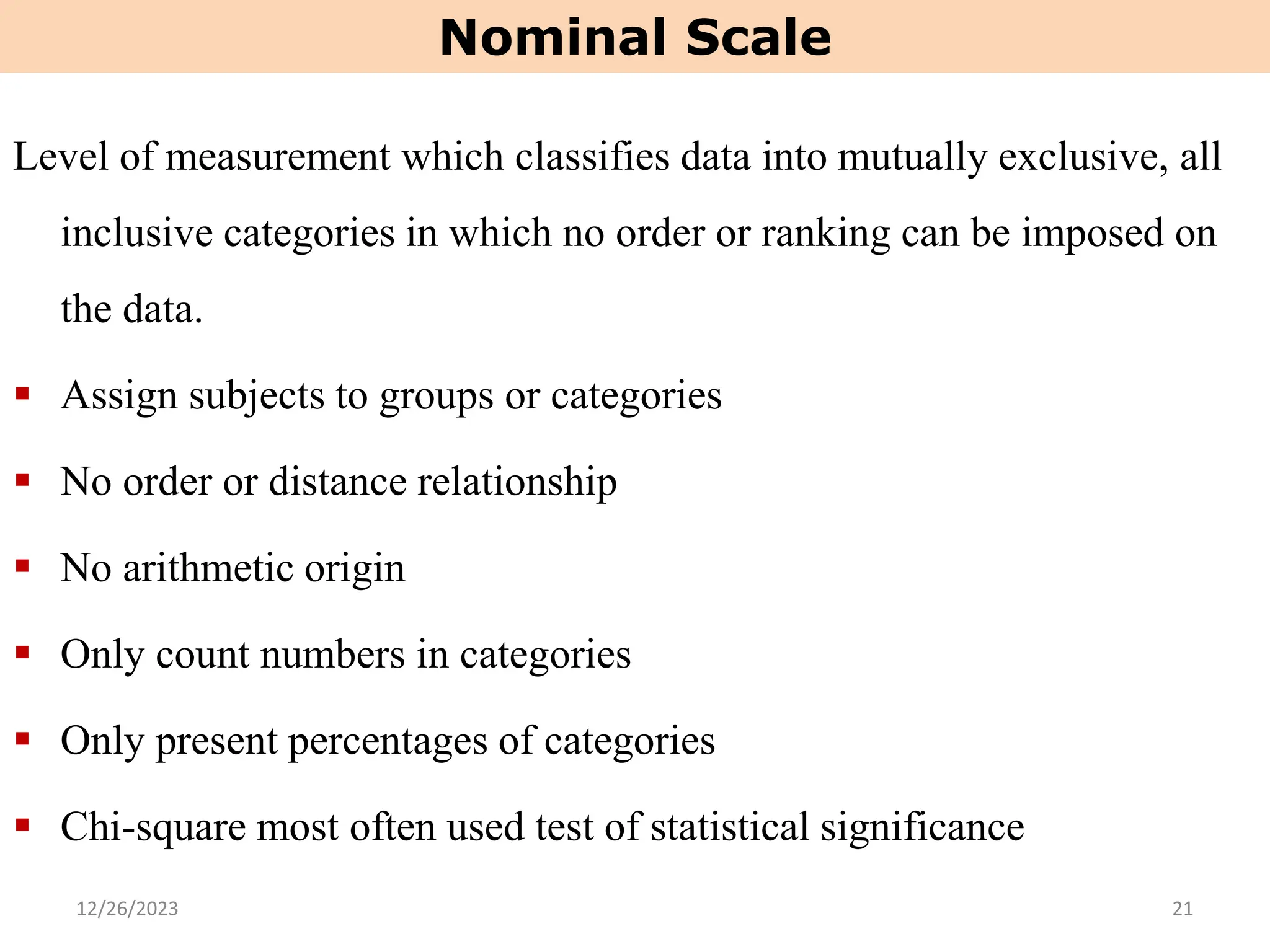 Level of measurement which classifies data into mutually exclusive, all
inclusive categories in which no order or ranking can be imposed on
the data.
▪ Assign subjects to groups or categories
▪ No order or distance relationship
▪ No arithmetic origin
▪ Only count numbers in categories
▪ Only present percentages of categories
▪ Chi-square most often used test of statistical significance
Nominal Scale
12/26/2023 21
 