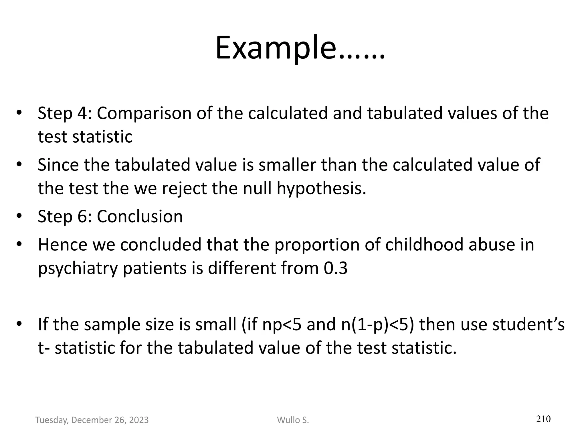 Example……
• Step 4: Comparison of the calculated and tabulated values of the
test statistic
• Since the tabulated value is smaller than the calculated value of
the test the we reject the null hypothesis.
• Step 6: Conclusion
• Hence we concluded that the proportion of childhood abuse in
psychiatry patients is different from 0.3
• If the sample size is small (if np<5 and n(1-p)<5) then use student’s
t- statistic for the tabulated value of the test statistic.
210
Wullo S.
Tuesday, December 26, 2023
 