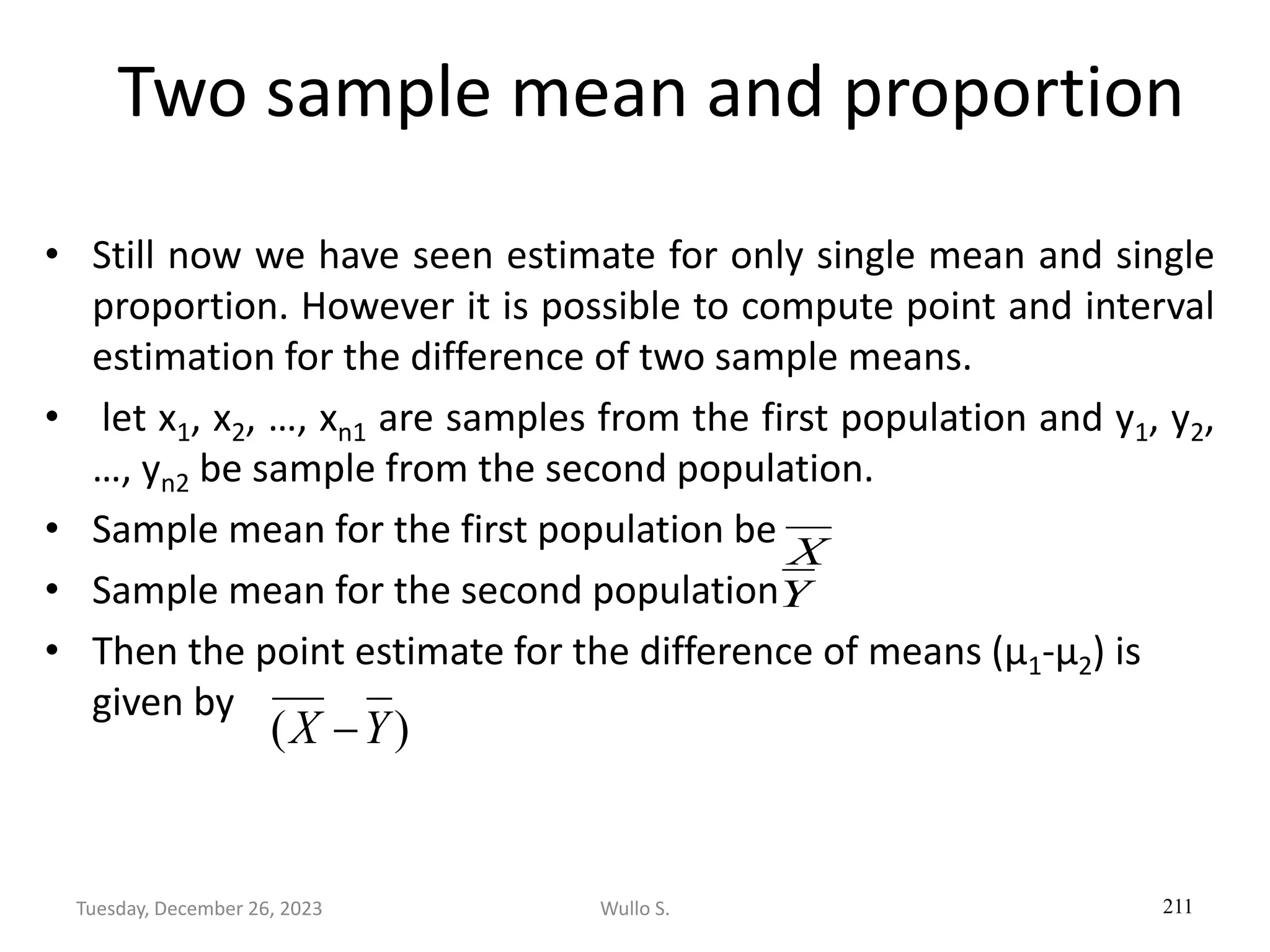 Two sample mean and proportion
• Still now we have seen estimate for only single mean and single
proportion. However it is possible to compute point and interval
estimation for the difference of two sample means.
• let x1, x2, …, xn1 are samples from the first population and y1, y2,
…, yn2 be sample from the second population.
• Sample mean for the first population be
• Sample mean for the second population
• Then the point estimate for the difference of means (µ1-µ2) is
given by
211
)
( Y
X −
Y
X
Wullo S.
Tuesday, December 26, 2023
 