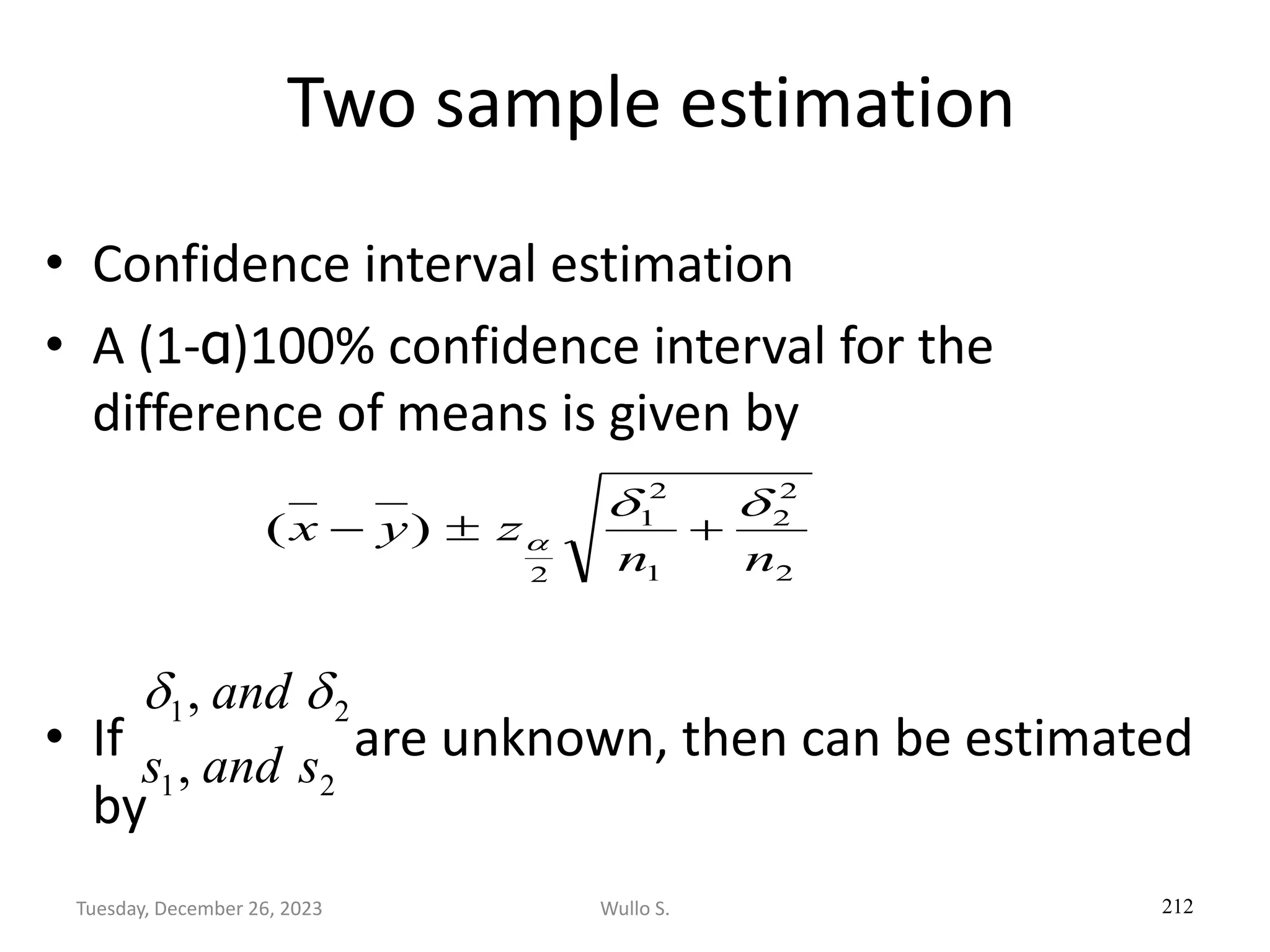 Two sample estimation
• Confidence interval estimation
• A (1-α)100% confidence interval for the
difference of means is given by
• If are unknown, then can be estimated
by
212
2
2
2
1
2
1
2
)
(
n
n
z
y
x


 +

−
2
1, 
 and
2
1, s
and
s
Wullo S.
Tuesday, December 26, 2023
 