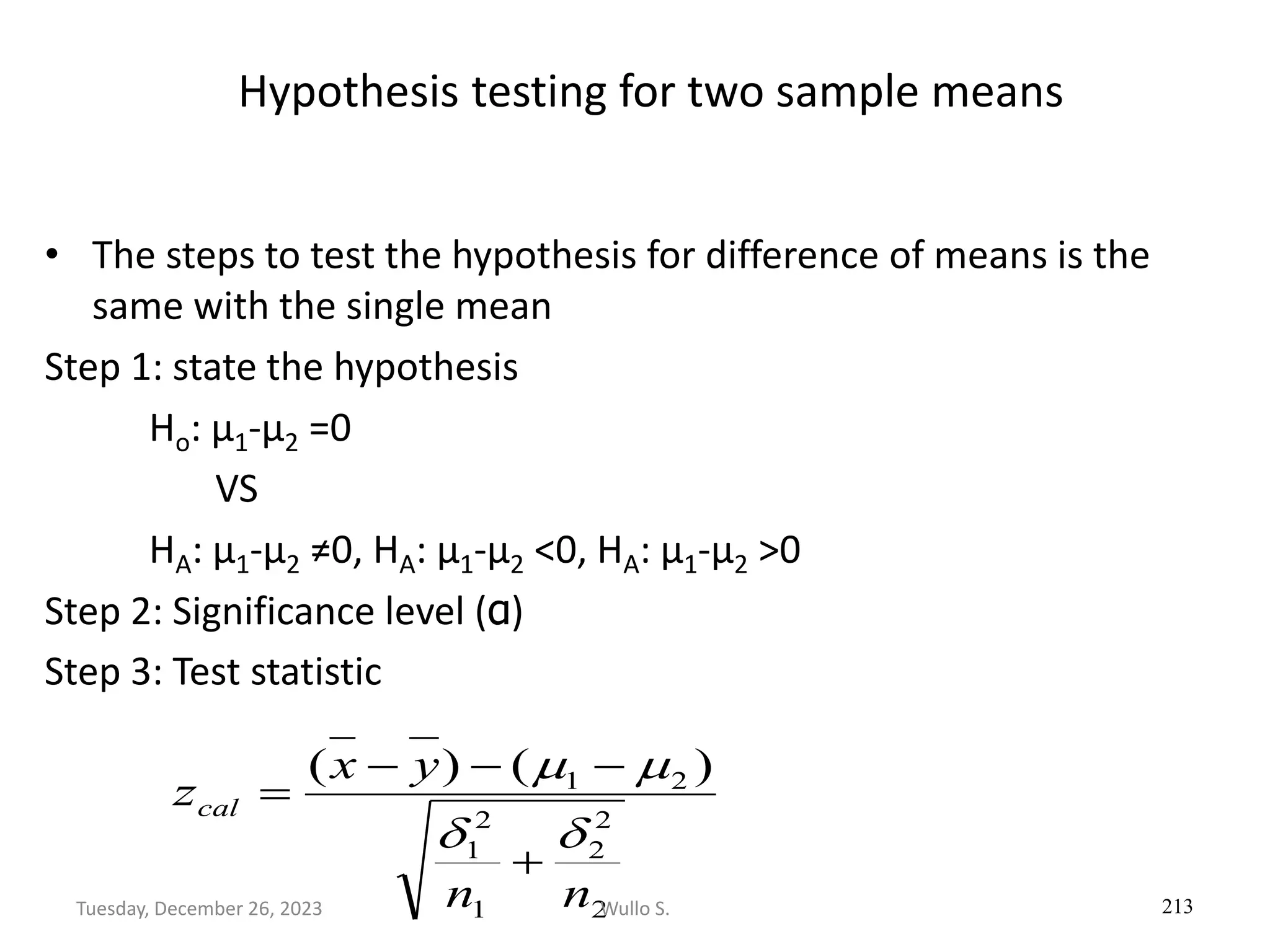 Hypothesis testing for two sample means
• The steps to test the hypothesis for difference of means is the
same with the single mean
Step 1: state the hypothesis
Ho: µ1-µ2 =0
VS
HA: µ1-µ2 ≠0, HA: µ1-µ2 <0, HA: µ1-µ2 >0
Step 2: Significance level (α)
Step 3: Test statistic
213
2
2
2
1
2
1
2
1 )
(
)
(
n
n
y
x
zcal


m
m
+
−
−
−
=
Wullo S.
Tuesday, December 26, 2023
 