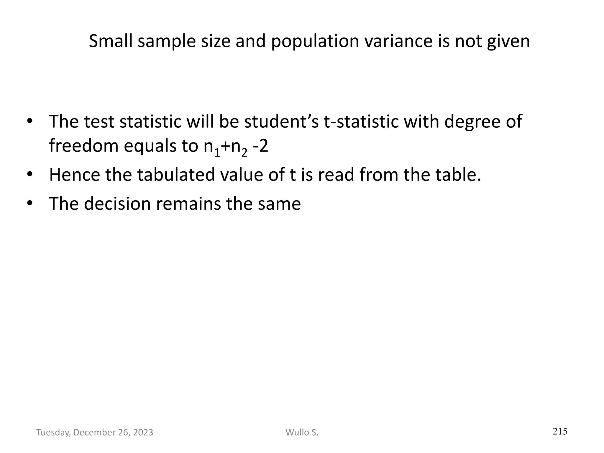 Small sample size and population variance is not given
• The test statistic will be student’s t-statistic with degree of
freedom equals to n1+n2 -2
• Hence the tabulated value of t is read from the table.
• The decision remains the same
215
Wullo S.
Tuesday, December 26, 2023
 