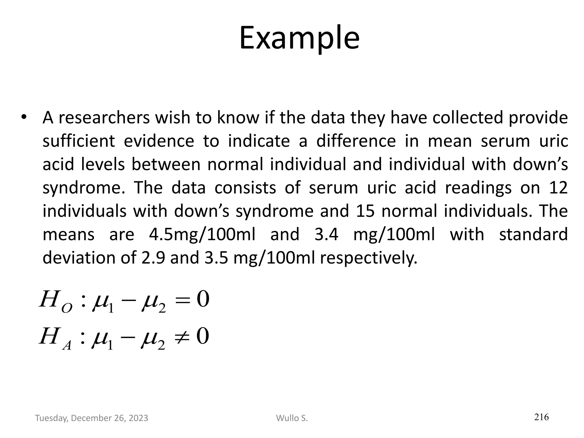 Example
• A researchers wish to know if the data they have collected provide
sufficient evidence to indicate a difference in mean serum uric
acid levels between normal individual and individual with down’s
syndrome. The data consists of serum uric acid readings on 12
individuals with down’s syndrome and 15 normal individuals. The
means are 4.5mg/100ml and 3.4 mg/100ml with standard
deviation of 2.9 and 3.5 mg/100ml respectively.
216
0
:
0
:
2
1
2
1

−
=
−
m
m
m
m
A
O
H
H
Wullo S.
Tuesday, December 26, 2023
 