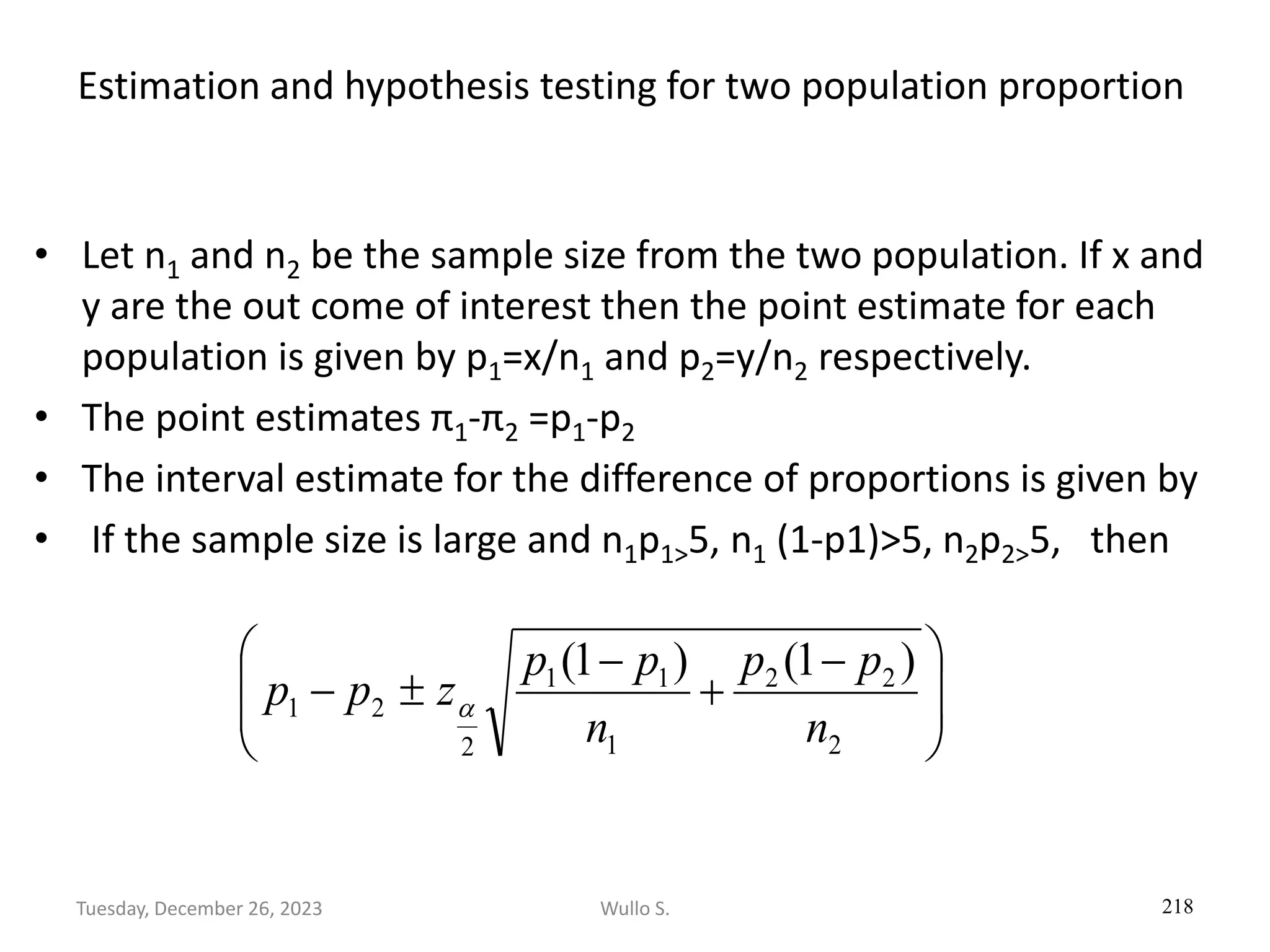 Estimation and hypothesis testing for two population proportion
• Let n1 and n2 be the sample size from the two population. If x and
y are the out come of interest then the point estimate for each
population is given by p1=x/n1 and p2=y/n2 respectively.
• The point estimates π1-π2 =p1-p2
• The interval estimate for the difference of proportions is given by
• If the sample size is large and n1p1>5, n1 (1-p1)>5, n2p2>5, then
218







 −
+
−

−
2
2
2
1
1
1
2
2
1
)
1
(
)
1
(
n
p
p
n
p
p
z
p
p 
Wullo S.
Tuesday, December 26, 2023
 