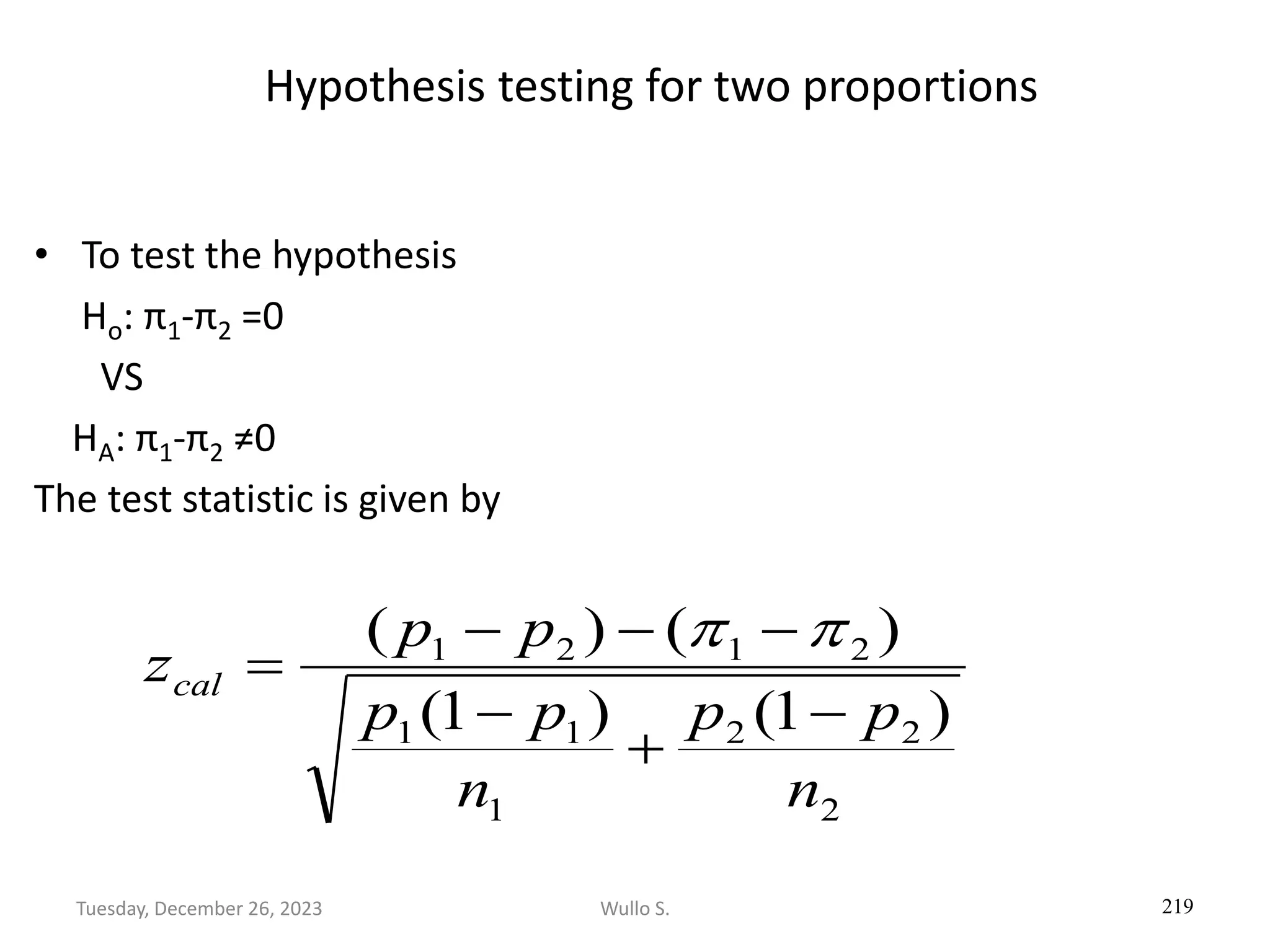 Hypothesis testing for two proportions
• To test the hypothesis
Ho: π1-π2 =0
VS
HA: π1-π2 ≠0
The test statistic is given by
219
2
2
2
1
1
1
2
1
2
1
)
1
(
)
1
(
)
(
)
(
n
p
p
n
p
p
p
p
zcal
−
+
−
−
−
−
=


Wullo S.
Tuesday, December 26, 2023
 