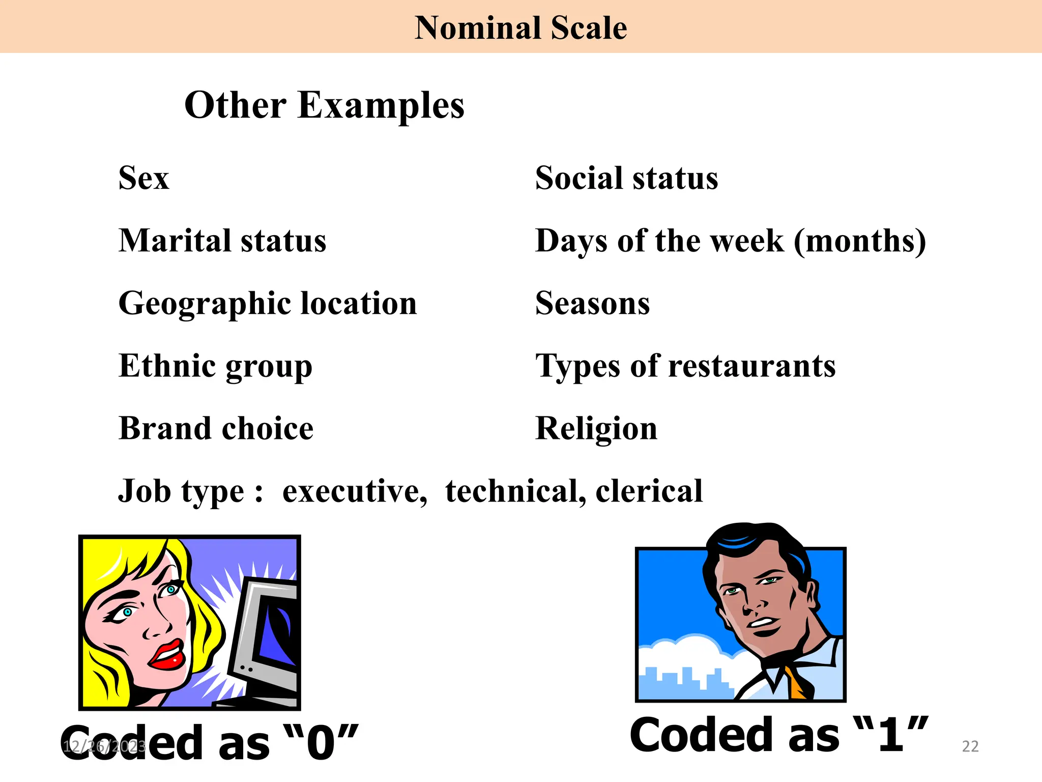 Sex Social status
Marital status Days of the week (months)
Geographic location Seasons
Ethnic group Types of restaurants
Brand choice Religion
Job type : executive, technical, clerical
Other Examples
Coded as “0” Coded as “1”
Nominal Scale
12/26/2023 22
 