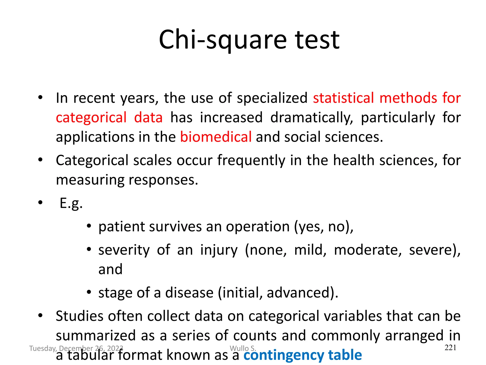 Chi-square test
• In recent years, the use of specialized statistical methods for
categorical data has increased dramatically, particularly for
applications in the biomedical and social sciences.
• Categorical scales occur frequently in the health sciences, for
measuring responses.
• E.g.
• patient survives an operation (yes, no),
• severity of an injury (none, mild, moderate, severe),
and
• stage of a disease (initial, advanced).
• Studies often collect data on categorical variables that can be
summarized as a series of counts and commonly arranged in
a tabular format known as a contingency table
221
Wullo S.
Tuesday, December 26, 2023
 