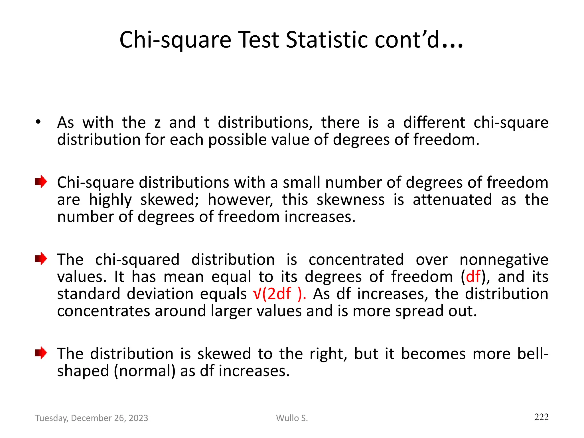 Chi-square Test Statistic cont’d…
• As with the z and t distributions, there is a different chi-square
distribution for each possible value of degrees of freedom.
Chi-square distributions with a small number of degrees of freedom
are highly skewed; however, this skewness is attenuated as the
number of degrees of freedom increases.
The chi-squared distribution is concentrated over nonnegative
values. It has mean equal to its degrees of freedom (df), and its
standard deviation equals √(2df ). As df increases, the distribution
concentrates around larger values and is more spread out.
The distribution is skewed to the right, but it becomes more bell-
shaped (normal) as df increases.
222
Wullo S.
Tuesday, December 26, 2023
 