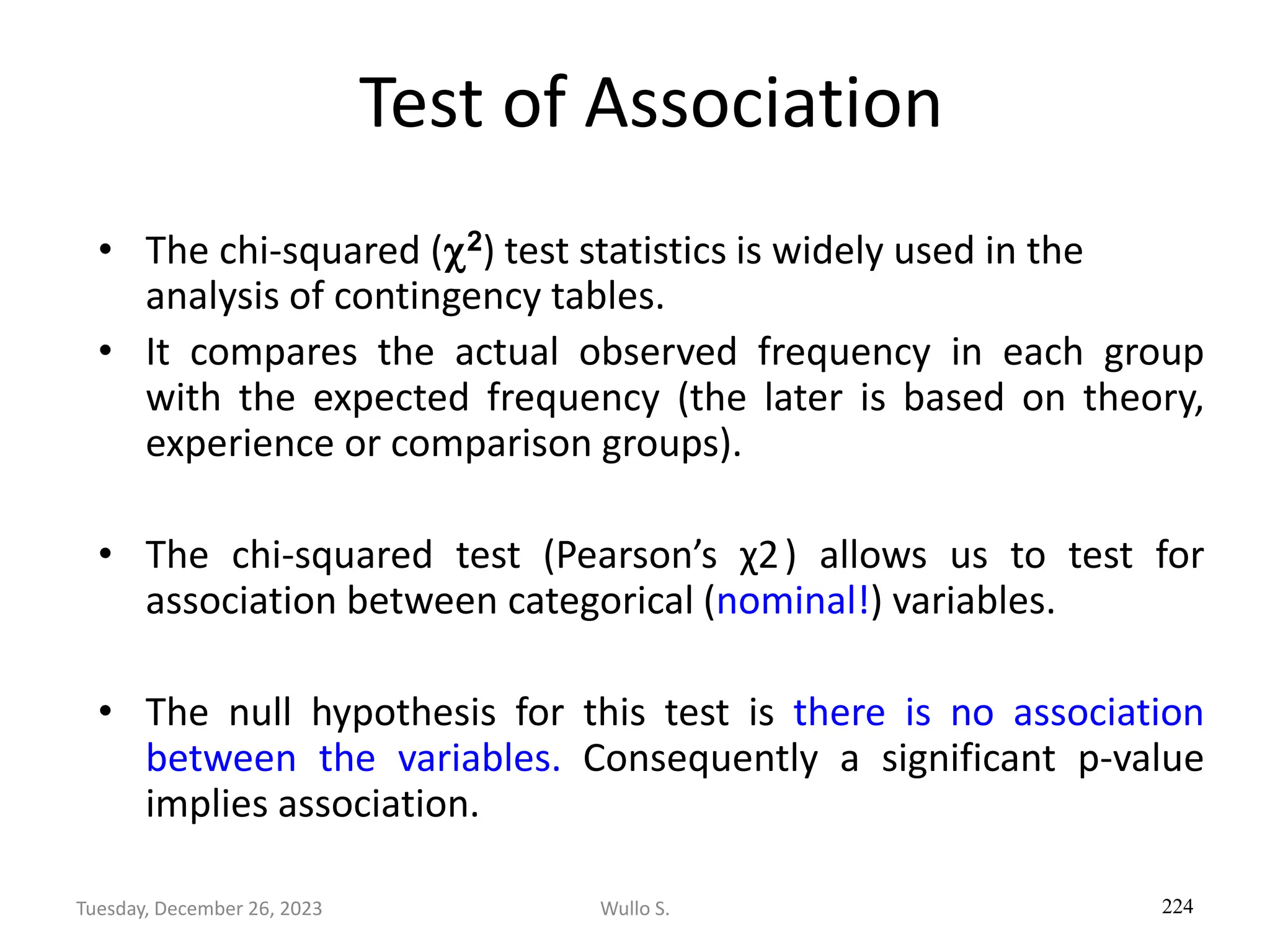 Test of Association
• The chi-squared (2) test statistics is widely used in the
analysis of contingency tables.
• It compares the actual observed frequency in each group
with the expected frequency (the later is based on theory,
experience or comparison groups).
• The chi-squared test (Pearson’s χ2) allows us to test for
association between categorical (nominal!) variables.
• The null hypothesis for this test is there is no association
between the variables. Consequently a significant p-value
implies association.
224
Wullo S.
Tuesday, December 26, 2023
 