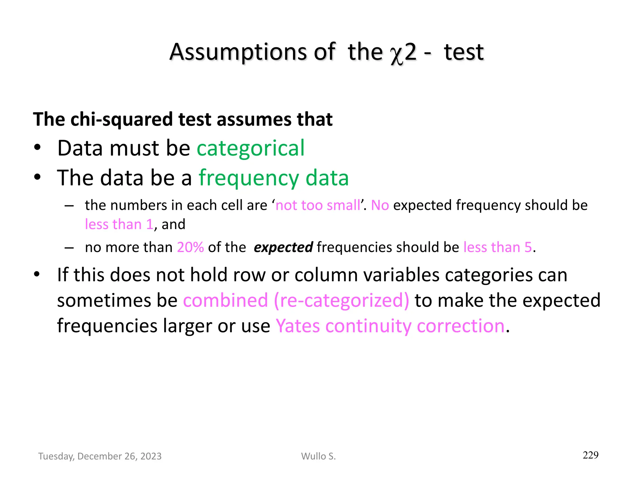 Assumptions of the 2 - test
The chi-squared test assumes that
• Data must be categorical
• The data be a frequency data
– the numbers in each cell are ‘not too small’. No expected frequency should be
less than 1, and
– no more than 20% of the expected frequencies should be less than 5.
• If this does not hold row or column variables categories can
sometimes be combined (re-categorized) to make the expected
frequencies larger or use Yates continuity correction.
229
Wullo S.
Tuesday, December 26, 2023
 