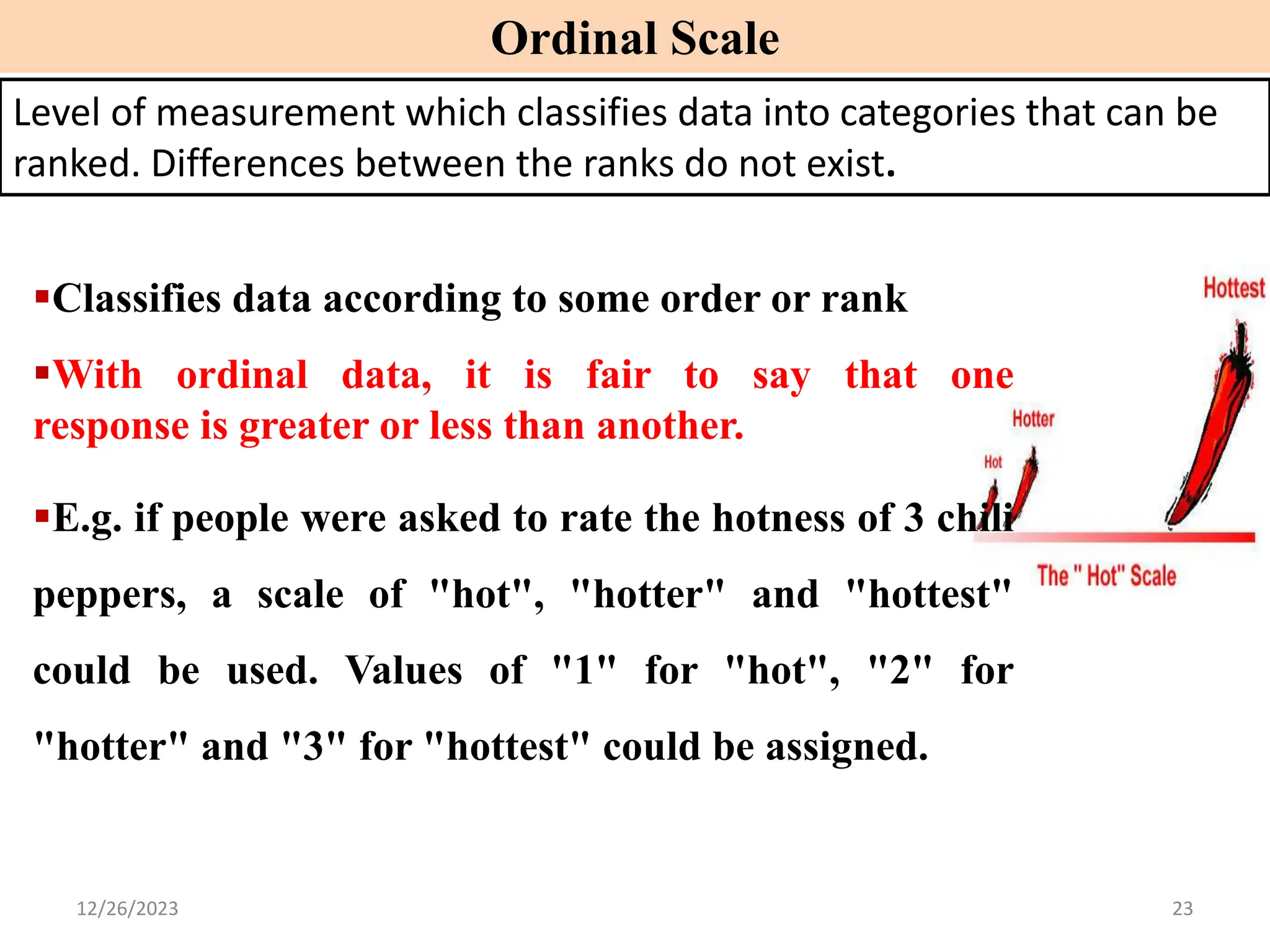 ▪Classifies data according to some order or rank
▪With ordinal data, it is fair to say that one
response is greater or less than another.
▪E.g. if people were asked to rate the hotness of 3 chili
peppers, a scale of "hot", "hotter" and "hottest"
could be used. Values of "1" for "hot", "2" for
"hotter" and "3" for "hottest" could be assigned.
Ordinal Scale
Level of measurement which classifies data into categories that can be
ranked. Differences between the ranks do not exist.
12/26/2023 23
 