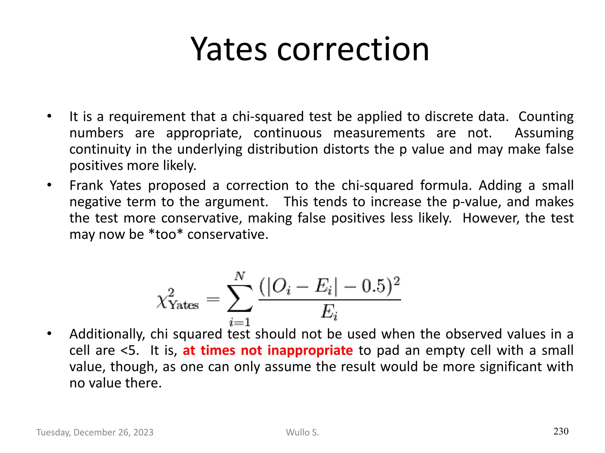 Yates correction
• It is a requirement that a chi-squared test be applied to discrete data. Counting
numbers are appropriate, continuous measurements are not. Assuming
continuity in the underlying distribution distorts the p value and may make false
positives more likely.
• Frank Yates proposed a correction to the chi-squared formula. Adding a small
negative term to the argument. This tends to increase the p-value, and makes
the test more conservative, making false positives less likely. However, the test
may now be *too* conservative.
• Additionally, chi squared test should not be used when the observed values in a
cell are <5. It is, at times not inappropriate to pad an empty cell with a small
value, though, as one can only assume the result would be more significant with
no value there.
230
Wullo S.
Tuesday, December 26, 2023
 